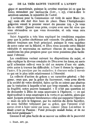 gique et sacerdotale, puisque la servitus exprime ici ce que les
 Grecs entendent par ^eLToupyta ( L u c , i, 23), c'est-à-dire le
 servitium sanctum, le ministère de l'autel.
    L'antienne pour la Communion est tirée de saint Marc (xi,
 24); mais elle doit être hors de place. Dans l'Antiphonaire
 grégorien venait le premier verset du psaume 129. « Je vous
 dis en vérité : Quand vous priez, croyez avec une foi vive que
vous obtiendrez ce que vous demandez, et cela vous sera
accordé. »
   Saint Augustin a très bien expliqué les conditions requises
pour que la prière chrétienne soit exaucée. Ou plutôt, la prière
obtient toujours son fruit principal, puisque le vœu suprême
de notre cœur est la félicité, et Dieu nous accorde cette félicité
véritable et souveraine en mettant chacun de nous dans les
conditions les plus propices pour que nous puissions plus facile-
ment l'obtenir.
   Les conditions varient suivant les dispositions du sujet, et
cela explique la diverse conduite de Dieu avec les âmes, en sorte
qu'il achemine celle-ci vers le ciel au moyen d'une vie aisée,
cette autre à travers les difficultés; à l'une il donne la vigueur;
l'autre, il la paralyse par les maladies; à chacune enfin il envoie
ce qui est le plus utile relativement à l'éternité.
   La collecte d'action de grâces a un caractère général. « Sei-
gneur, ceux que, par la grâce du Sacrement, vous avez élevés
à la société de votre divinité, faites qu'ils ne soient pas abattus
par la tentation à laquelle n'est que trop exposée, en raison de
sa fragilité, notre pauvre humanité. » Il n'est pas question ici
de demander à Dieu de nous soustraire à l'épreuve, — ce qui
équivaudrait à nous soustraire à la vertu et au mérite, alors que
saint Jacques proclame bienheureux celui qui supporte l'épreuve
— mais on prie le Seigneur, par les mérites du divin Sacrifice,
de nous fortifier tellement par sa grâce, que l'ennemi n'ait
aucun droit à faire valoir sur nous, comme Jésus Lui-même le
disait avant sa Passion : Venit princeps mundi huivs et in me
                                                       t
                       x
non habet quidquam .
   Comme il est plus facile de se sauver au milieu de la pauvreté

  1. IOAN., XIV, 30,
 
