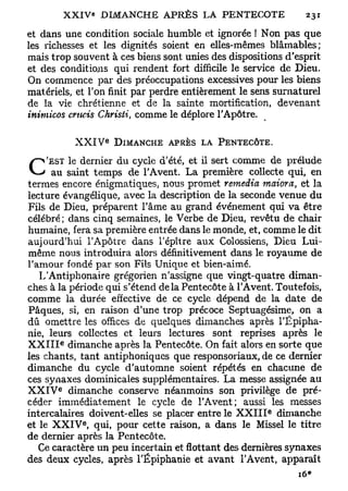 et dans une condition sociale humble et ignorée ! Non pas que
les richesses et les dignités soient en elles-mêmes blâmables;
mais trop souvent à ces biens sont unies des dispositions d'esprit
et des conditions qui rendent fort difficile le service de Dieu.
On commence par des préoccupations excessives pour les biens
matériels, et Ton finit par perdre entièrement le sens surnaturel
de la vie chrétienne et de la sainte mortification, devenant
inimicos crncis Christi, comme le déplore l'Apôtre.

                      e
               XXIV       DIMANCHE APRÈS LA PENTECÔTE.

     'EST le dernier du cycle d'été, et il sert comme de prélude
C     au saint temps de l'Avent. La première collecte qui, en
termes encore énigmatiques, nous promet remédia maiora, et la
lecture évangélique, avec la description de la seconde venue du
Fils de Dieu, préparent l'âme au grand événement qui va être
célébré ; dans cinq semaines, le Verbe de Dieu, revêtu de chair
humaine, fera sa première entrée dans le monde, et, comme le dit
aujourd'hui l'Apôtre dans l'épître aux Colossiens, Dieu Lui-
même nous introduira alors définitivement dans le royaume de
l'amour fondé par son Fils Unique et bien-aimé.
   L'Antiphonaire grégorien n'assigne que vingt-quatre diman-
ches à la période qui s'étend delà Pentecôte à l'Avent. Toutefois,
comme la durée effective de ce cycle dépend de la date de
Pâques, si, en raison d'une trop précoce Septuagésime, on a
dû omettre les offices de quelques dimanches après l'Epipha-
nie, leurs collectes et leurs lectures sont reprises après le
           e
X X I I I dimanche après la Pentecôte. On fait alors en sorte que
les chants, tant antiphoniques que responsoriaux, de ce dernier
dimanche du cycle d'automne soient répétés en chacune de
ces synaxes dominicales supplémentaires. La messe assignée au
       e
X X I V dimanche conserve néanmoins son privilège de pré-
céder immédiatement le cycle de l'Avent; aussi les messes
                                                      e
intercalaires doivent-elles se placer entre le X X I I I dimanche
               e
et le X X I V , qui, pour cette raison, a dans le Missel le titre
de dernier après la Pentecôte.
   Ce caractère un peu incertain et flottant des dernières synaxes
des deux cycles, après l'Epiphanie et avant l'Avent, apparaît
 