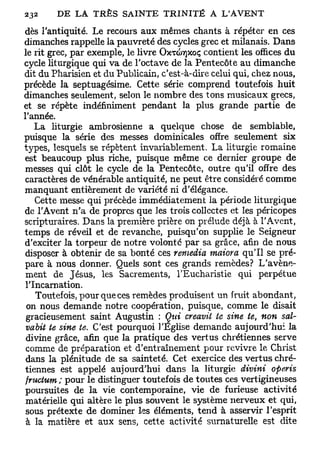 dès l'antiquité. Le recours aux mêmes chants à répéter en ces
dimanches rappelle la pauvreté des cycles grec et milanais. Dans
le rit grec, par exemple, le livre OXTCOTJXOÇ contient les offices du
cycle liturgique qui va de l'octave de la Pentecôte au dimanche
dit du Pharisien et du Publicain, c'est-à-dire celui qui, chez nous,
précède la septuagésime. Cette série comprend toutefois huit
dimanches seulement, selon le nombre des tons musicaux grecs,
et se répète indéfiniment pendant la plus grande partie de
l'année.
    La liturgie ambrosienne a quelque chose de semblable,
puisque la série des messes dominicales offre seulement six
types, lesquels se répètent invariablement. La liturgie romaine
est beaucoup plus riche, puisque même ce dernier groupe de
 messes qui clôt le cycle de la Pentecôte, outre qu'il offre des
 caractères de vénérable antiquité, ne peut être considéré comme
manquant entièrement de variété ni d'élégance.
    Cette messe qui précède immédiatement la période liturgique
de l'Avent n'a de propres que les trois collectes et les péricopes
scripturaires. Dans la première prière on prélude déjà à l'Avent,
temps de réveil et de revanche, puisqu'on supplie le Seigneur
d'exciter la torpeur de notre volonté par sa grâce, afin de nous
disposer à obtenir de sa bonté ces remédia maiora qu'il se pré-
pare à nous donner. Quels sont ces grands remèdes? L'avène-
 ment de Jésus, les Sacrements, l'Eucharistie qui perpétue
 l'Incarnation.
    Toutefois, pour que ces remèdes produisent un fruit abondant,
 on nous demande notre coopération, puisque, comme le disait
 gracieusement saint Augustin : Qui creavii te sine te, non sal-
 vabit te sine te. C'est pourquoi l'Église demande aujourd'hui la
 divine grâce, afin que la pratique des vertus chrétiennes serve
 comme de préparation et d'entraînement pour revivre le Christ
 dans la plénitude de sa sainteté. Cet exercice des vertus chré-
tiennes est appelé aujourd'hui dans la liturgie divini operis
 fructum ; pour le distinguer toutefois de toutes ces vertigineuses
 poursuites de la vie contemporaine, vie de furieuse activité
 matérielle qui altère le plus souvent le système nerveux et qui,
 sous prétexte de dominer les éléments, tend à asservir l'esprit
 à la matière et aux sens, cette activité surnaturelle est dite
 