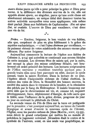 œuvre divine parce qu'elle a pour principe la grâce et Dieu pour
terme. A la différence des diverses œuvres de la vie, elle est
appelée divini ofieris, au singulier, parce qu'une seule chose est
absolument nécessaire, un unique idéal doit dominer toutes les
autres activités auxquelles nous nous appliquons, cela même
dont parlait Jésus aux habitants de Capharnaùm : Hoc est oj>us
Dei u-t credatis. L'œuvre de Dieu par excellence, c'est donc
    t

une vie de foi.


    Prière. — Excitez, Seigneur, le bon vouloir de vos fidèles,
 afin que, coopérant de plus en plus fidèlement à la grâce du
 mystère eucharistique, — c'est Vopus divinum par excellence, —
 ils puissent obtenir de votre miséricorde des secours encore plus
 efficaces. Par notre Seigneur.
    Aujourd'hui commence la lecture de l'épître aux fidèles de
 Colosses (1, 9-14) qui autrefois se continuait aux messes fériales
 de cette semaine. Les diverses fêtes de saints qui, par la suite,
 ont occupé la place des missae cotidianae fériales, ont bou-
 leversé cet ordre primitif des lectures. Les lectures scripturaires
 de l'Office nocturne y remédient toutefois quelque peu; à
 grands traits elles nous font parcourir en effet, durant le cycle
 annuel, toute la sainte Écriture. Dans la lecture de ce jour,
 l'Apôtre décrit l'inépuisable richesse de l'idéal chrétien, la
 science des voies de Dieu, la fécondité des bonnes œuvres, la
 société des saints dans le royaume de la lumière, et la rémission
 des péchés par le Sang du Rédempteur. Il insiste beaucoup sur
cette idée que le christianisme est vie, et, comme tel, requiert
développement, force, déploiement d'énergie, de telle sorte que
le fidèle, sous l'influence de la grâce divine, progresse de jour
en jour en revivant la plénitude du Christ.
    La seconde venue du Fils de Dieu sur la terre est préfigurée
par la première; c'est pourquoi aujourd'hui, au terme de l'année
liturgique et avant d'ouvrir le nouveau cycle de l'Avent,
l'Église, avec les paroles mêmes de Jésus (MATTH., XXIV, 15-35),
nous décrit le grand cataclysme qui mettra fin au monde et
précédera le jugement universel. Jérusalem était le centre et le
symbole de l'univers, aussi, en une seule vue prophétique, se
 