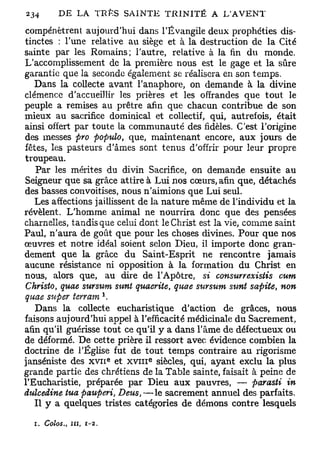 compénètrent aujourd'hui dans l'Évangile deux prophéties dis-
tinctes : Tune relative au siège et à la destruction de la Cité
sainte par les Romains; l'autre, relative à la fin du monde.
L'accomplissement de la première nous est le gage et la sûre
garantie que la seconde également se réalisera en son temps.
   Dans la collecte avant l'anaphore, on demande à la divine
clémence d'accueillir les prières et les offrandes que tout le
peuple a remises au prêtre afin que chacun contribue de son
mieux au sacrifice dominical et collectif, qui, autrefois, était
ainsi offert par toute la communauté des fidèles. C'est l'origine
des messes pro populo, que, maintenant encore, aux jours de
fêtes, les pasteurs d'âmes sont tenus d'offrir pour leur propre
troupeau.
   Par les mérites du divin Sacrifice, on demande ensuite au
Seigneur que sa grâce attire à Lui nos cœurs, afin que, détachés
des basses convoitises, nous n'aimions que Lui seul.
   Les affections jaillissent de la nature même de l'individu et la
révèlent. L'homme animal ne nourrira donc que des pensées
charnelles, tandis que celui dont le Christ est la vie, comme saint
Paul, n'aura de goût que pour les choses divines. Pour que nos
œuvres et notre idéal soient selon Dieu, il importe donc gran-
dement que la grâce du Saint-Esprit ne rencontre jamais
aucune résistance ni opposition à la formation du Christ en
nous, alors que, au dire de l'Apôtre, si consurrexistis cum
Christo, quae sursum sunt quacrite, quae sursum sunt sapite, non
quae super terrain *.
   Dans la collecte eucharistique d'action de grâces, nous
faisons aujourd'hui appel à l'efficacité médicinale du Sacrement,
afin qu'il guérisse tout ce qu'il y a dans l'âme de défectueux ou
de déformé. De cette prière il ressort avec évidence combien la
doctrine de l'Église fut de tout temps contraire au rigorisme
                          e   e
janséniste des x v n et x v m siècles, qui, ayant exclu la plus
grande partie des chrétiens de la Table sainte, faisait à peine de
l'Eucharistie, préparée par Dieu aux pauvres, — parasti in
dulcedine tua pauperi, Deus,—le sacrement annuel des parfaits.
   Il y a quelques tristes catégories de démons contre lesquels

  i. Coîos., in,   r-2.
 