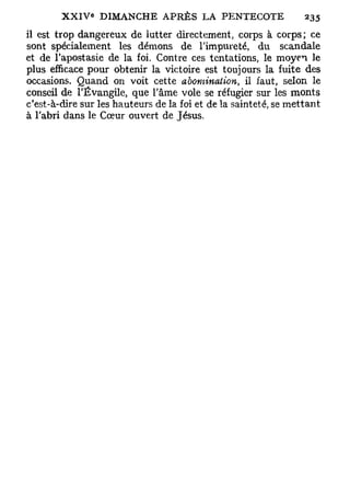 il est trop dangereux de lutter directement, corps à corps; ce
sont spécialement les démons de l'impureté, du scandale
et de l'apostasie de la foi. Contre ces tentations, le m o y e n le
plus efficace pour obtenir la victoire est toujours la fuite des
occasions. Q u a n d on voit cette abomination,     il faut, selon le
conseil de l'Évangile, que l'âme vole se réfugier sur les m o n t s
c'est-à-dire sur les hauteurs de la foi et de la sainteté, se m e t t a n t
à l'abri dans le Cœur ouvert de Jésus.
 