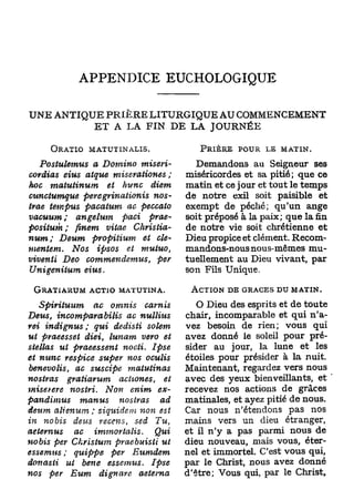 APPENDICE EUCHOLOGIQUE

UNE ANTIQUE P R I E R E LITURGIQUE AU COMMENCEMENT
          E T A LA FIN D E LA JOURNÉE

        ORATIO MATUTINALIS.                      PRIÈRE POUR LE MATIN.

   Postulemus     a Domino       miseri-        Demandons au Seigneur ses
cardias eius atque miserationes         ;     miséricordes et sa pitié; que ce
hoc matutinum          et hune     diem       matin et ce jour et tout le temps
cunctumque     peregrinationis     nos-       de notre exil soit paisible et
trae tempus pacatum         ac peccato        exempt de péché; qu'un ange
vacuum;      angelum       paci    prae-      soit préposé à la paix; que la fin
positum ; finem viiae           Christia-     de notre vie soit chrétienne et
num;     Deum     propitium     et dé-        Dieu propice et clément. Recom-
mentent.    Nos ipsos       et   mutuo,       mandons-nous nous-mêmes mu-
viventi   Deo commendemus,          per       tuellement au Dieu vivant, par
Unigenitum       eius.                        son Fils Unique.

 GRATIARUM ACTIO MATUTINA.                     ACTION DE GRÂCES DU MATIN.

    Spirituum         ac omnis       carnis      O Dieu des esprits et de toute
Deust     incomparabilis     ac     nullius   chair, incomparable et qui n'a-
rei indignus ; qui dedisti           solem    vez besoin de rien; vous qui
ut pvaeesset diei, lunam vero et              avez donné le soleil pour pré-
stellas ut praeessent       nocti.     Ipse   sider au jour, la lune et les
et nunc respice super nos oculis              étoiles pour présider à la nuit.
benevolis,     ac suscipe       matutinas     Maintenant, regardez vers nous
nostras      gratiarum     actiones,     et   avec des yeux bienveillants, et
miserere      nostri.   Non enim        ex-   recevez nos actions de grâces
pandimus         manus     nostras      ad    matinales, et ayez pitié de nous.
deum alienum ; siquidem non est               Car nous n'étendons pas nos
in nobis     de-us recens,      sed Tu,       mains vers un dieu étranger,
aetemus     ac irnmortalis > Qui              et il n'y a pas parmi nous de
nobis per Ckristum   praebuisti    ut         dieu nouveau, mais vous, éter-
essemus ; quippe    per     Eumdem            nel et immortel. C'est vous qui,
don as ii ut ben e essemus.      Ipse         par le Christ, nous avez donné
nos per Eum dignare           aetema          d'être; Vous qui, par le Christ,
 