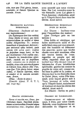 238

vita, cum quo Tibi gloria,    honor,          avez accordé que nous vivions
veneratio, et Sancto Spiritui    in           bien. Par Lui, accordez-nous la
saecula.   Amen.                              vie éternelle; avec Lui gloire à
                                              Vous, honneur, vénération, ainsi
                                              qu'à l'Esprit Saint dans tous les
                                              siècles. Ainsi soit-il.

       BENEDICTIO MATUT1NA                       BÉNÉDICTION ÉPISCOPALE
           EPISCOPALIS.                              POUR LE MATIN.

   (Diacorms : Inclinate        ad ma-            (Le Diacre : Inclinez-vous
nus       impositionem.)                      pour l'imposition des mains.)
   (Ac Episcopus oret his verbis)                (Que Tévêque prie en ces
   Deus fidelis et verax, qui facis           termes :)
misericordiam        in millia et dena           Dieu fidèle et véridique, qui
milita    diligentibus     Te ;    amicus     faites miséricorde mille et dix
humilium       et pauperum    defensor ;      mille fois à ceux qui vous aiment ;
quo universa        opus habent,      quia    ami des humbles et défenseur
cuncta tibi serva sunt;            respice    des pauvres; parce que toutes
in populum         tuum hune, in hos          choses vous sont soumises, elles
qui inclinarunt       Tibi capita sua ;       ont toutes besoin de vous;
et benedic Us benedictione           spiri-   regardez ce peuple qui est
tuali;    custodi     eos ut     pupillam     vôtre, regardez ceux qui ont
oculi ; conserva eos in pietate ac            incliné leur tête devant vous et
iustitia, et eos vita aetema       dignare    bénissez-les d'une bénédiction
in Christo Iesu, dilecto ftlio Tuo,           spirituelle; gaxdez-les comme la
cum Quo Tibi gloria honor            atque    pupille de votre œil ; conservez-
cultus, et Sancto Spiritui,           nunc    les dans la piété et la justice, et
et semper et in saecula           saeculo-'   donnez-leur la vie éternelle dans
rum.       Amen.                              le Christ Jésus, votre Fils bien-
      (Diac. : Exile in pace.)                aimé, avec lequel gloire soit à
      (Constit. Apost.  P. G. T. I,
                                              Vous, honneur et culte, ainsi
col. 1142 sq.)                                 qu'à. l'Esprit Saint, maintenant
                                               et toujours et dans les siècles des
                                               siècles. Ainsi soit-il.
                                                 (Le Diacre : Sortez en paix.)

        ORATIO     LUCERNARIS.                   ORAISON DU LUCERNAIRE.

   Serva et suscita nos, Deus, per              Conservez-nous et relevez-
Christum     tuum. Suscitati   postu-         nous, ô Dieu, par votre Christ.
lemus misericordias    Domini  atque          Relevés, nous implorons les mi-
miserationes    eius ; angelum  paci          séricordes du Seigneur et sa
 