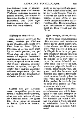 praepositum;        bona et       conduci-    pitié ; un ange préposé à la paix ;
 bilia; finem viiae           Christianum.    les biens et les choses utiles ; une
 Vesperam     noctemque pacatatn ac           fin de vie chrétienne. Nous de-
peccato vacuam;        cunctumque       vi-   mandons une soirée et une nuit
tae nostrae tempus          irreprehensum     paisible et sans péché, et que
posiulemus.        Nos    ipsos      atque    tout le temps de notre vie soit ir-
invicem     viventi   Deo, per Chri-          répréhensible. Recommandons-
stum eius         commendemus.                nous nous-mêmes et mutuelle-
                                              ment au Dieu vivant par son
                                               Christ.

   (Episcopus orans dicat)                       (Que Tévêque, priant, dise :)
    Deus, principii    expers ac fine            O Dieu, sans commencement
car en s, omnium       per Chris tum          ni fin, auteur et maître de toutes
opifex et rector, ante cuncta        vero,    choses par le Christ, antérieur à
illius   Deus   ac Pater,         Spiritus    toutes choses, son Dieu et son
Dominus,      et eorum    quae      intel-    Père; vous qui êtes le principe
ïigi ac sentiri possunt,      rex ; qui       de l'Esprit, le roi de ce qui peut
fecisti  diem ad opéra lucis ; et             être compris et connu ; vous qui
noctem    ad requiem         infirmitaHs      avez fait le jour pour les oeuvres
nostrae, tuus enim est dies et tua            de lumière et la nuit pour le
estnox, tuaptasti    lucem et solem ;         repos de notre infirmité; car
ipse et nunc, Domine,           hominum       vôtre est le jour et vôtre la nuit,
amator,    ac optime,    suscipe    cle-      vous avez préparé la lumière et
menter hanc nostram           gratiarum       le soleil; maintenant, vous, Sei-
actionem    vespertinam.     Qui tra-         gneur, ami des hommes, qui
duxisti nos per diei       longitudinem       êtes très bon, recevez favorable-
et duxisti ad noctis     initia.              ment notre action de grâces du
                                              soir. Vous qui nous avez con-
                                              duits pendant la durée du jour
                                              et nous avez amenés au com-
                                              mencement de la nuit.
   Custodi   nos per Chris tum                   Gardez-nous par votre Christ;
tuum ; tranquillam    praebe   ves-           accordez-nous une soirée tran-
peram et noctem peccato libérant ;            quille et une nuit exempte de
atque   nos vita     aeterna      dignare     péché; daignez nous donner la
per Christum     tuum,   per Quem             vie éternelle par votre Christ,
Tibi gloria, honor ac       veneratio         par Qui gloire à Vous, honneur
in Sancto    Spiritu   in    saecula.         et vénération dans le Saint-
Amen.                                         Esprit par tous les siècles. Ainsi
                                              soit-il.
 