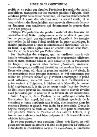 ascétique, au point que chez les Pacôrniens le surplus du travail
cénobitique, transporté sur les marchés publics d'Egypte, était
vendu au profit de la caisse commune, les moines commencèrent
fatalement à avoir des relations avec la société civile, et se
rapprochèrent des lieux habités, sans pouvoir désormais demeu-
rer étrangers aux conditions qui déterminent le progrès dans
la vie des peuples.
   Puisque l'exportation du produit matériel des travaux du
monastère était licite, quelques-uns se demandaient pourquoi
Ton ne permettrait pas également que l'excédent des énergies
spirituelles, la foi dans l'idéal ascétique, la gnose catholique, la
charité, profitassent à toute la communauté chrétienne? Ce fut,
au fond, la question agitée dans un concile romain sous Boni-
face IV, et on la résolut par l'affirmative.
   Sur l'invitation des évêques, qui ne tardèrent pas à voir
dans le monachisme un grand moyen de propagande religieuse,
celui-ci entra confiant dans la voie nouvelle que la Providence
lui traçait; les grandes cités comme Jérusalem, Antioche,
Constantinople, accueillirent bientôt les moines dans leurs murs;
                                                           e
Rome elle-même, où, dans la première moitié du I V siècle, la
vie monastique était presque inconnue, et qui commença par
railler les premiers moines qui y avaient accompagné le grand
 saint Athanase, accueillit ensuite avec tant d'enthousiasme,
 grâce surtout à Épiphane, à Jérôme et à Marcelle, le nouvel
 idéal ascétique, qu'à la fin de ce même siècle l'austère docteur
 de Bet-lehem pouvait lui reconnaître le mérite d'avoir rivalisé
 avec Jérusalem par le nombre et la ferveur de ses monastères.
   Saint Augustin, dans l'ardeur de sa polémique contre les
Manichéens, fait appel, lui aussi, à l'édifiant spectacle de la
vie sainte et toute appliquée aux études, que menaient alors les
moines à Rome; et quand, vers la fin du même siècle, Denys le
 Scythe transporta sa tente au bord du Tibre pour se consacrer
aux paisibles études de l'ascèse et des saintes Lettres, il y
trouva une ambiance fort bien préparée et très favorable à ses
géniales initiatives.
   Ici se pose pourtant une question : libres, très libres, ces reli-
gieux, de retourner du désert à la cité, et de préférer à l'initiative
individuelle la constitution sociale du Coenobium, à l'immense
 