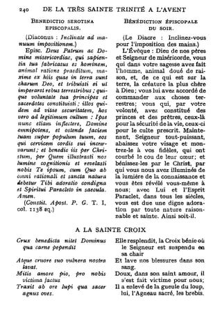 BENEDICTIO SEROTINA                            BÉNÉDICTION ÉPISCOPALE
           EPISCOPALIS.                                      DU SOIR.

    (Diaconus : Jnclinate            ad ma-           (Le Diacre : Inclinez-vous
 nuum         impositionem.)                       pour l'imposition des mains.)
    Episc. Deus Patrum               ac Do-           L'Évêque : Dieu de nos pères
 mine misericordiae,           qui      sapien-    et Seigneur de miséricorde, vous
 lia tua fabricatus          es      hominem,      qui dans votre sagesse avez fait
 animal     ratione     praeditum,          ma-    l'homme, animal doué de rai-
 xime ex Mis quae in terra                  sunt   son, et, de ce qui est sur la
 chamm      Deo, et tribuisti           ei ui      terre, la créature la plus chère
 imperaret rébus terrestribus ; qui-               à Dieu; vous lui avez accordé de
 que voluntate        tua principes           et   commander aux choses ter-
sacerdotes     constihiisti     ; illos qui-       restres; vous qui, par votre
 dem ad vitae securitatem,                  hos    volonté, avez constitué des
 vero ad legitimum          cultum : Ipse          princes et des prêtres, ceux-là
 nunc    etiam      inflecteret        Domine      pour la sécurité de la vie, ceux-ci
omnipotens,        et ostende            faciem    pour le culte prescrit. Mainte-
tuant super populum               tuum, eos        nant, Seigneur tout-puissant,
qui cervicem         corâis sut           incnr-   abaissez votre visage et mon-
varunt;     et benedic Us per              Chri-   trez-le à vos fidèles, qui ont
stum,    per Quem illustrasti               nos    courbé le cou de leur cœur; et
iumine      cognitionis        et     revelasti    bénissez-les par le Christ, par
nobis    Te ipsum,          cum Quo ab             qui vous nous avez illuminés de
omni rationali         et sancta        natura     la lumière de la connaissance et
debetur     Tibi adoratio            condigna      vous êtes révélé vous-même à
et Spiritui     Paracleto in          saecula.     nous; avec Lui et l'Esprit
Amen.                                              Paraclet, dans tous les siècles,
   (Constit.     Apost.     P.    G. T. I,         vous est due une digne adora-
col. 1138 sq.)                                     tion par toute nature raison-
                                                   nable et sainte. Ainsi soit-il.

                              A LA SAINTE CROIX
Crux  benedicta    nitet             Dominus       Elle resplendit, la Croix bénie où
  qua came      pependit                              le Seigneur est suspendu en
                                                      sa chair
Atque cruore suo vulnera       nostra              Et lave nos blessures dans son
   lavât.                                             sang.
Mitis     amore      pio, pro no bis               Doux, dans son saint amour, il
   victima     factus                                 s'est fait victime pour nous;
Traxit     ab ore lupi     qua  sacer              Il a enlevé de la gueule du loup,
   agnus     oves.                                    lui, l'Agneau sacré, les brebis.
 