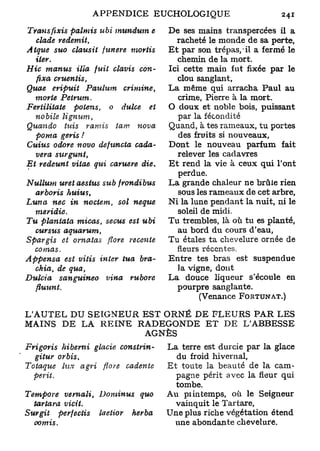 Transfixis     palmis ubi mundum e                 De ses mains transpercées il a
   clade     redemit,                                 racheté le monde de sa perte,
Atque suo clausit funere           mortis          Et par son trépas, - il a fermé le
   iter.                                              chemin de la mort.
Hic manus        illa fuit clavis con-             Ici cette main fut fixée par le
   fixa     cruentis,                                 clou sanglant,
Quae eripuit         Paulum      crimine,          La même qui arracha Paul au
   morte      Petrum.                                 crime, Pierre à la mort.
Fertilitate     potens,     o dulce    et          O doux et noble bois, puissant
  nobile      lignum,                                 par la fécondité
Quan do      tuis va m is         tam      nova    Quand, à tes rameaux, tu portes
  poma geris !                                        des fruits si nouveaux.
Cuius odore novo defuncta    cada-                 Dont le nouveau parfum fait
  vera    surgunt,                                    relever les cadavres
Et redeunt vitae qui caruere die.                  Et rend la vie à ceux qui l'ont
                                                      perdue.
Nullum    uret aesius sub    frondibus             La grande chaleur ne brûle rien
  arboris     huius,                                  sous les rameaux de cet arbre,
Luna   nec in noctem,     sol neque                Ni la lune pendant la nuit, ni le
  mevidie.                                            soleil de midi.
Tu planiata    micas, secus est ubi                Tu trembles, là où tu es planté,
  cursus      aquarum,                                au bord du cours d'eau,
Spargis et omatas            flore      récente    Tu étales ta chevelure ornée de
  comas,                                              fleurs récentes.
Appensa      est vitis    inter     tua    bra-    Entre tes bras est suspendue
   chia, de qua,                                      la vigne, dont
Dulcia     sanguineo        vina          rubore   La douce liqueur s'écoule en
   fluunt.                                            pourpre sanglante.
                                                            (Venance FORTUNAT.)

L'AUTEL DU SEIGNEUR EST ORNÉ DE FLEURS PAR LES
MAINS D E LA R E I N E RADEGONDE E T DE L'ABBESSE
                        AGNÈS
Frigoris    hibemi       glacie      constrin-     La terre est durcie par la glace
   gituv   or bis,                                   du froid hivernal,
Totaque     lux agri       flore     cadente       Et toute la beauté de la cam-
  périt.                                             pagne périt avec la fleur qui
                                                     tombe.
Tempore      vernali,     Dominus          quo     Au pi in temps, où le Seigneur
   tartava    vicit.                                 vainquit le Tartare,
Surgit     perfectis      laetior         herba    Une plus riche végétation étend
   oomis.                                            une abondante chevelure.
 