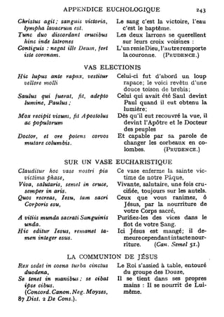 Christus   agit; sanguis       Victoria,   Le sang c'est la victoire, l'eau
  lympha lavacrum         est.               c'est le baptême.
Tune     duo discordant        crucibus    Les deux larrons se querellent
  hinc inde      latrones                    sur leurs croix voisines :
Contiguis    : negat ille Deum,     fert   L'un renieDieu, l'autre remporte
  iste    coronam.                           la couronne. (PRUDENCE .)

                             VAS       ELECTIONIS
Hic lupus      ante rapax,        vestitur Celui-ci fut d'abord un loup
   vellere   molli                           rapace; le voici revêtu d'une
                                             douce toison de brebis;
Saulus     qui fuerat,     fit,    adepto  Celui qui avait été Saul devint
   lumine,    Paulus ;                       Paul quand il eut obtenu la
                                             lumière;
Mox recipit visum,       fit    Apostolus  Dès qu'il eut recouvré la vue, il
   ac populo rum-                            devint l'Apôtre et le Docteur
                                             des peuples
Docior,     et ore potens          corvos  Et capable par sa parole de
   mutare      columbis.                     changer les corbeaux en co-
                                             lombes.        (PRUDENCE . )

                    SUR UN VASE EUCHARISTIQUE
ClauditviY  hoc vase nostri    pia         Ce vase enferme la sainte vic-
   victima   phase,                           time de notre Pâque,
Viva, salutaris,    semel in cruce,        Vivante, salutaire, une fois cru-
   semper in aris.                            cifiée, toujours sur les autels.
Quos recréas,     lesu,  ta m sacri        Ceux que vous ranimez, ô
   Corporis  esu,                             Jésus, par la nourriture de
                                              votre Corps sacré,
A vitiis munda sacrati        Sanguinis    Purifiez-les des vices dans le
   unda.                                      flot de votre Sang.
Hic    editur  Jésus,    remanet    ta-    Ici Jésus est mangé; il de-
   men integer     esus.                      meure cependant intacte nour-
                                              riture.      (Can. Semel 51.)

                     LA COMMUNION DE JÉSUS
Rex seâet in coena turba   cinctus         Le Roi s'assied à table, entouré
   duodena,                                  du groupe des Douze,
Se tenet in manibus    ; se cibat          Il se tient dans ses propres
   ipse   cibus.                             mains : II se nourrit de Lui-
   (Concord. Canon. Ne g. Moyses,            même.
87 Dist. 2 De Cons.).
 