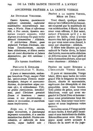 D
244               E LA TRÈS SAINTE TRINITÉ A L'AVENT

             ANCIENNES PRIÈRES A LA SAINTE VIERGE
                                                PRIÈRE A LA SAINTE            VIERGE,
          A D DEIPARAM    VIRGINEM.                    M È R E DE D I E U .
    Omnis       hymnus,         quantuvnvis        Tout chant, quelque exten-
explicare       contendat,        superatur     sion qu'on s'efforce delui donner,
multitudine        misevationum         tua-    est surpassé par la multitude de
rum, o Maria. Nam si              offerimus     vos miséricordes, ô Marie. Car si
tibi, o Rex sancte, hymnos              are-    nous vous offrons, ô Roi saint,
narum        numéro     aequales,       nihil   autant d'hymnes qu'il y a de
dignum perficimus         his quae nobis        grains de sable, nous n'avons
donasti      clamantibus      :     Alléluia.   encore rien fait qui soit digne de
    0     cele berrima     Mater,       quae    ce que vous nous avez donné, à
peperisti      Verbum Divinum,          om-     nous qui chantons : Alléluia.
nium         Sanctissimum,           suscipe       O Mère très illustre qui avez
hanc oblationem,        et libéra     omnes     enfanté le Verbe divin, le Saint
nos ab omni discrimine           et futura      des Saints, recevez cette oblation
damnatione,        qui tibi canimus         :   et délivrez-nous de tout péril et
Alléluia.                                       de la damnation iuture, nous qui
             (Ex hymno Acathisto.)              vous chantons : Alléluia !

            PRECATIO S. EPHRAEM                 PRIÈRE DE SAINT E T O R E M A
          AD IMMACULATAM V. MARIA.              L'IMMACULÉE V I E R G E M A R I E .
    O pura et immaculata,            eadem-        O pure et immaculée, Vierge
que benedicta Virgo, magni              Filii   bénie. Mère sans tache de votre
tui universorum
      t                Domim          mater     grand Fils le Seigneur de toutes
inculpata,     intégra   et      sacrosanc-     choses, chaste et sacrosainte,
tissima,    desperantium      atque reo-        espérance des désespérés et des
rum spss, te collaudamus.              Tibi,    coupables, nous vous louons.
ut gratta plenissimae,            benedici-     Très pleine de grâce, nous vous
mus,     quae     Chrisium          genuisti    bénissons, vous qui avez en-
Deum       et hominem          ;      omnes     gendré le Christ Dieu et homme :
coram      te nos prosterminus              :   nous nous prosternons tous de-
omnes te invocamus,        et      auxilium     vant vous, tous nous vous invo-
tuum        imploramus.                         quons et nous implorons votre
                                                secours.
    Eripe    nos, o Vir go         sancta,         Arrachez-nous, ô Vierge sainte
atque intemerata,        a     quacumque        et sans tache, à tout péril immi-
ingruente necessitate,      et a cunctis        nent et aux tentations du diable.
tentationibus    diaboli. Nostra con-           Réconciliez-nous avec Dieu et
ciliatrix,    et advocata      in    hora       soyez aussi notre avocate à
mortis,     atque    iudicii      esto          l'heure de la mort et du juge-
 