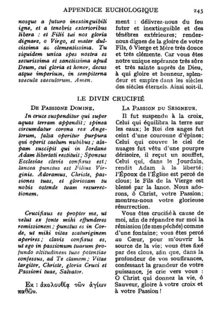 nosgite    a futitro         inexiinguibili     ment : délivrez-nous du feu
igne,    et a tenebris        exterioribus      futur et inextinguible et des
libéra    : et Filii   lui nos      gloria      ténèbres extérieures ; rendez-
dignare,    0 Vîrgo, et mater          dul-     nous dignes de la gloire de votre
cissima     ac clemeniissima.           Tu      Fils, ô Vierge et Mère très douce
s iquidem    unica    spes nostra       es      et très clémente. Car vous êtes
securissima     et sanciissima        apud      notre unique espérance très sûre
Deum, cui gloria et honor,           decus      et très sainte auprès de Dieu,
atque imperium,        in      sempiterna       à qui gloire et honneur, splen-
saecula saeculorum.          Amen.              deur et empire dans les siècles
                                                des siècles éternels. Ainsi soit-il.

                              L E DIVIN CRUCIFIÉ
      D E PASSIONE D O M I N E .                  L A PASSION P U SEIGNEUR.
   In cruce suspendiiur       qui super            Il fut suspendu à la croix,
aquas terram appendit;             spinea       Celui qui équilibra la terre sur
circumdatur      corona     rex     Ange-       les eaux; le Roi des anges fut
lorum,    falsa    operitur      purpura        ceint d'une couronne d'épines;
qui operit caelum nubibus ; ala-                Celui qui couvre le ciel de
pam     suscipit     qui in      Iordane        nuages fut vêtu d'une pourpre
Adam libertati restituit;        Sponsus        dérisoire, il reçut un soufflet,
Ecclesiae     clavis    confixus     est ;      Celui qui, dans le Jourdain,
lancea    puncius      est Filins      Vir-     rendit Adam à la liberté ;
ginis.  A doramus,  Christe,     pas-           TÉpoux de l'Église est percé de
siones   tuas,  et gloriosam        tu          clous; le Fils de la Vierge est
no bis  osten de tuam        resurrec-          blessé par la lance. Nous ado-
tionem.                                         rons, ô Christ, votre Passion;
                                                montrez-nous votre glorieuse
                                                résurrection.
   Crucifixus       es propter me, ut             Vous êtes crucifié à cause de
velut     ex fonte mihi            effunderes   moi, afin de répandre sur moi la
remissionem      ; puncius es in Cor-           rémission (de mes péchés) comme
de, ut mihi        vitae        scaturiginem    d'une fontaine; vous êtes percé
aperires ; clavis           confixus      es,   au Cœur, pour m'ouvrir la
ut ego in passionum          tuarum pro-        source de la vie; vous êtes fixé
fundo aliitudinem          tuae     potentiae   par des clous, afin que, dans la
confessus,    ad Te clamcm;             Vitae   profondeur de vos souffrances,
largitor,   Christe, gloria Cruci et            confessant la grandeur de votre
Passioni     tuae,       Salvator.              puissance, je crie vers vous :
                                                O Christ qui donnez la vie, ô
  E x : àxoXouGiqt          T>
                            GV      àyicov      Sauveur, gloire à votre croix et
7WC0ÔV.                                         à votre Passion !
 
