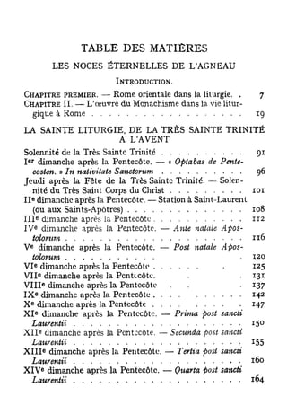 TABLE DES MATIÈRES
                          LES NOCES ÉTERNELLES DE L'AGNEAU
                                     INTRODUCTION.

CHAPITRE PREMIER. —• Rome orientale dans la liturgie. .      7
CHAPITRE II. — L'œuvre du Monachisme dans la vie litur-
       gique à Rome                                          19
LA SAINTE LITURGIE, DE LA TRÈS SAINTE TRINITÉ
                             A LAVENT
Solennité de la Très Sainte Trinité                         91
 e r
I dimanche après la Pentecôte. — « Optabas de Pente-
    costen. » In nativitate Sanctorum                        96
Jeudi après la Fête de la Très Sainte Trinité. — Solen-
    nité du Très Saint Corps du Christ                     101
      e
I I dimanche après la Pentecôte. — Station à Saint-Laurent
    (ou aux Saints-Apôtres)                                108
          e
I I I dimanche après la Pentecôte                          112
          e
I V dimanche après la Pentecôte. — Ante natale Apos-
    tolorum                                                116
  e
V dimanche après la Pentecôte. — Post natale Apos-
    tolorum                                                120
          e
V I dimanche après la Pentecôte                            125
              e
V I I dimanche après la Pentecôte.                         131
                  e
V I I I dimanche après la Pentecôte                        137
          e
I X dimanche après la Pentecôte                            142
  e
X dimanche après la Pentecôte                              147
          e
X I dimanche après la Pentecôte. — Prima post sancii
    Laurentii                                              15°
              e
X I I dimanche après la Pentecôte. — Secunda post sancii
    Laurentii                                              155
                      e
X I I I dimanche après la Pentecôte. — Tertia post sancii
    Laurentii                                              160
                  e
X I V dimanche après la Pentecôte. — Quarta post sancii
    Laurentii                                              164
 