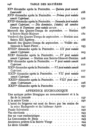 XV* dimanche après la Pentecôte. — Quinta -post sancti
  Laurentii                        -                         168
        e
X V I dimanche après la Pentecôte. — Prima post natale
  sancti Cypriani                                            172
                e
X V I I dimanche après la Pentecôte. — Secunda post natale
  sancti Cypriani. — Die dominico (statio) ad sanctos
                                    t

  Cosmae et Damiano ante natale eomm                         176
Mercredi des Quatre-Temps de septembre. — Station
  à Sainte-Marie-Majeure                                     182
Vendredi des Quatre-Temps de septembre. — Station aux
  Saints X I I Apôtres                                       188
Samedi des Quatre-Temps de septembre. — Veillée sta-
  tionnale à Saint-Pierre                                    193
                        e
X V I I I dimanche après la Pentecôte. — III post natale
   sancti Cypriani                                           203
            e
X I X dimanche après la Pentecôte. — IV post natale
  sancti Cypriani. — Station aux Saints-Côme-et-Damien       208
    e
X X dimanche après la Pentecôte. — V post natale sancti
   Cypriani                                                  212
            e
X X I dimanche après la Pentecôte. — VI post natale sancti
   Cypriani                                                  217
                    e
X X I I dimanche après la Pentecôte. — VII post natale
   sancti Cypriani                                           221
                            e
X X I I I dimanche après la Pentecôte. — VIII post san-
   ctum Cyprianum                                            226
                        e
X X I V dimanche après la Pentecôte                          231
               APPENDICE EUCHOLOGIQUE
Une antique prière liturgique au commencement et à la
  fin de la journée                                     237
A la sainte Croix                                       240
L'autel du Seigneur est orné de fleurs par les mains de
  la reine Radegonde et de l'abbesse Agnès              241
Passio Salvatoris                                       242
Vas electionis                                          243
Sur un vase eucharistique                               243
La Communion de Jésus                                   243
Anciennes prières à la Sainte Vierge                    244
Le divin Crucifié                                       245
 