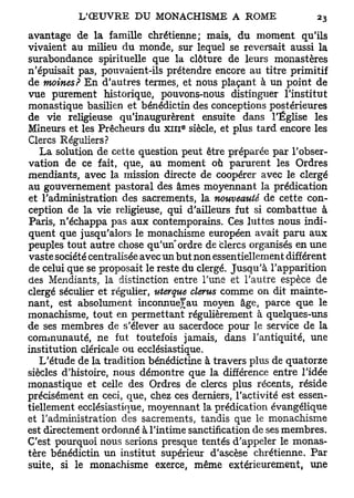 avantage de la famille chrétienne; mais, du moment qu'ils
vivaient au milieu du monde, sur lequel se reversait aussi la
surabondance spirituelle que la clôture de leurs monastères
n'épuisait pas, pouvaient-ils prétendre encore au titre primitif
de moines? En d'autres termes, et nous plaçant à un point de
vue purement historique, pouvons-nous distinguer l'institut
monastique basilien et bénédictin des conceptions postérieures
de vie religieuse qu'inaugurèrent ensuite dans l'Église les
Mineurs et les Prêcheurs du XIII siècle, et plus tard encore les
                                  e




Clercs Réguliers?
   La solution de cette question peut être préparée par l'obser-
vation de ce fait, que, au moment où parurent les Ordres
mendiants, avec la mission directe de coopérer avec le clergé
au gouvernement pastoral des âmes moyennant la prédication
et l'administration des sacrements, la nouveauté de cette con-
ception de la vie religieuse, qui d'ailleurs fut si combattue à
Paris, n'échappa pas aux contemporains. Ces luttes nous indi-
quent que jusqu'alors le monachisme européen avait paru aux
peuples tout autre chose qu'un" ordre de clercs organisés en une
vaste société centralisée avec un but non essentiellement différent
de celui que se proposait le reste du clergé. Jusqu'à l'apparition
des Mendiants, la distinction entre Tune et l'autre espèce de
clergé séculier et régulier, uterque clerus comme on dit mainte-
nant, est absolument inconnuefau moyen âge, parce que le
monachisme, tout en permettant régulièrement à quelques-uns
de ses membres de s'élever au sacerdoce pour le service de la
communauté, ne fut toutefois jamais, dans l'antiquité, une
institution cléricale ou ecclésiastique.
   L'étude de la tradition bénédictine à travers plus de quatorze
siècles d'histoire, nous démontre que la différence entre l'idée
monastique et celle des Ordres de clercs plus récents, réside
précisément en ceci, que, chez ces derniers, l'activité est essen-
tiellement ecclésiastique, moyennant la prédication évangélique
et l'administration des sacrements, tandis que le monachisme
est directement ordonné à l'intime sanctification de ses membres.
C'est pourquoi nous serions presque tentés d'appeler le monas-
tère bénédictin un institut supérieur d'ascèse chrétienne. Par
suite, si le monachisme exerce, même extérieurement, une
 