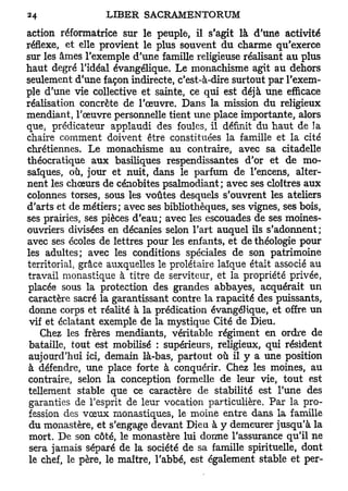 action réformatrice sur le peuple, il s'agit là d'une activité
réflexe, et elle provient le plus souvent du charme qu'exerce
sur les âmes l'exemple d'une famille religieuse réalisant au plus
haut degré l'idéal évangélique. Le monachisme agit au dehors
seulement d'une façon indirecte, c'est-à-dire surtout par l'exem-
ple d'une vie collective et sainte, ce qui est déjà une efficace
réalisation concrète de l'œuvre. Dans la mission du religieux
mendiant, l'œuvre personnelle tient une place importante, alors
que, prédicateur applaudi des foules, il définit du haut de la
chaire comment doivent être constituées la famille et la cité
chrétiennes. Le monachisme au contraire, avec sa citadelle
théocratique aux basiliques respendissantes d'or et de mo-
saïques, où, jour et nuit, dans le parfum de l'encens, alter-
nent les chœurs de cénobites psalmodiant; avec ses cloîtres aux
colonnes torses, sous les voûtes desquels s'ouvrent les ateliers
d'arts et de métiers; avec ses bibliothèques, ses vignes, ses bois,
ses prairies, ses pièces d'eau; avec les escouades de ses moines-
ouvriers divisées en décanies selon l'art auquel ils s'adonnent ;
avec ses écoles de lettres pour les enfants, et de théologie pour
les adultes; avec les conditions spéciales de son patrimoine
territorial, grâce auxquelles le prolétaire laïque était associé au
travail monastique à titre de serviteur, et la propriété privée,
placée sous la protection des grandes abbayes, acquérait un
 caractère sacré la garantissant contre la rapacité des puissants,
 donne corps et réalité à la prédication évangélique, et offre un
 vif et éclatant exemple de la mystique Cité de Dieu.
   Chez les frères mendiants, véritable régiment en ordre de
bataille, tout est mobilisé : supérieurs, religieux, qui résident
aujourd'hui ici, demain là-bas, partout où il y a une position
à défendre, une place forte à conquérir. Chez les moines, au
contraire, selon la conception formelle de leur vie, tout est
tellement stable que ce caractère de stabilité est l'une des
garanties de l'esprit de leur vocation particulière. Par la pro-
fession des vœux monastiques, le moine entre dans la famille
du monastère, et s'engage devant Dieu à y demeurer jusqu'à la
mort. De son côté, le monastère lui dorme l'assurance qu'il ne
sera jamais séparé de la société de sa famille spirituelle, dont
le chef, le père, le maître, l'abbé, est également stable et per-
 