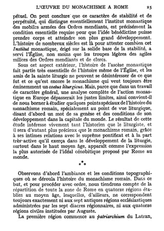 pétuel. On peut conclure' que ce caractère de stabilité et de
perpétuité, qui distingue essentiellement l'institut monastique
des mobiles armées des Ordres mendiants, est précisément la
condition essentielle requise pour que l'idée bénédictine puisse
prendre corps et atteindre son plus grand développement.
L'histoire de nombreux siècles est là pour attester combien cet
Institut monastique, érigé sur la solide base de la stabilité, a
servi l'Église, non moins que les troupes légères des agiles
milices des Ordres mendiants et de clercs.
   Sous cet aspect extérieur, l'histoire de l'ascèse monastique
fait partie très essentielle de l'histoire même de l'Église, et les
amis de la sainte liturgie ne peuvent se désintéresser de ce que
fut et ce qu'est encore le monachisme qui veut toujours être
éminemment un coetus Uturgicus. Mais, parce que dans un travail
de caractère général, une analyse complète de l'action monas-
tique en Europe dépasserait les justes limites, ainsi convient-il
de nous borner à étudier quelques points spéciaux de l'histoire du
monachisme romain, spécialement au point de vue liturgique,
disant d'abord un mot de sa genèse et des conditions de son
développement dans la capitale du monde. Le résultat de cette
étude intéresse vivement tant l'historien que le liturgiste, et
il sera d'autant plus précieux que le monachisme romain, grâce
à ses intimes relations avec le suprême pontificat et à la part
très^active qu'il exerça dans le développement de la liturgie,
surtout dans le haut moyen âge, apparaît comme l'expression
la plus autorisée de l'idéal cénobitique proposé par Rome au
monde.
                               * #

   Observons d'abord l'ambiance et les conditions topographi-
ques où se déroula l'histoire du monachisme romain. Dans ce
but, et pour procéder avec ordre, nous tiendrons compte de la
répartition de toute la zone de Rome en quatorze régions éta-
blies au moyen âge, lesquelles, d'ailleurs, ne correspondent
toujours exactement ni aux sept antiques régions ecclésiastiques
administrées par les sept diacres régionnaires, ni aux quatorze
régions civiles instituées par Auguste.
   La première région commence au patriarchium du Latran,
 