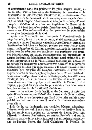 et comprenant dans son périmètre les plus insignes basiliques
 de la cité, c'est-à-dire celle du Sauveur, la Sessorienne, la
  Libérienne, la Pudentienne, l'Eudoxienne, le dominicum dé-
 mentis, le titre de Pammachius et beaucoup d'autres, elle s'éten-
 dait au nord jusqu'à YAlta Semita et à la porte Salaria, à l'ouest
 jusqu'au Palaiium et aux Forums impériaux de Nerva et de
 Trajan, et à l'est jusqu'au palais Licinianum et à la basilique
 sessorienne. Elle embrassait donc les quartiers les plus nobles
 et les plus importants de la cité.
    Après que Constantin eut transporté à Constantinople le
 siège impérial, le centre d'importance, établi auparavant dans
 la première région d'Auguste (celle de la porte Capène), au pied du
 Septizonium de Sévère, se déplaça quelque peu vers l'est, et alors
 surgit Vepiscopium du Latran, avec les locaux de la curie et ses
salles pour les réunions, ses basiliques, ses portiques, ses tours,
ses bibliothèques, ses bains, ses monastères, ses orphelinats et
autres instituts de bienfaisance publique; ainsi attirait-il à lui
toute l'importance de la Ville. Besoins économiques, nécessités
du service ou des charges administratives devaient faire préférer
à beaucoup de ceux qui appartenaient à la classe moyenne, une
résidence peu éloignée du Campus Lateranensis ; aussi cette
 région devint-elle une des plus peuplées de la Rome médiévale.
 Mais même indépendamment de la Curie papale, installée dans
 l'antique palais des Laterani et de Fausta, il semble que la
 Providence ait voulu préparer et sanctifier à l'avance cette
 région, y plaçant les souvenirs les plus sacrés et les monuments
 les plus vénérables de l'antiquité chrétienne.
    Aux portes mêmes de la basilique du Sauveur, et près des
splendides demeures des Valerii, des Anicii et de Pammachius,
c'est dans les castra peregrina que Paul prisonnier semble avoir
prêché pendant deux ans aux Romains la « bonne nouvelle »
évangélique.
    Près de là, au lendemain des terribles bûchers néroniens,
Clément avait rassemblé en sa maison, pour les fortifier dans la
foi, les survivants apeurés du troupeau de Pierre. Non loin
s'élevait la domus Pudentiana, ou titulus Pastoris qui fut la
                       e
résidence papale du 11 siècle, à laquelle se rattachent les souve-
nirs de l'apôtre Pierre, des Acilii Glabriones, de Priscille, de
 