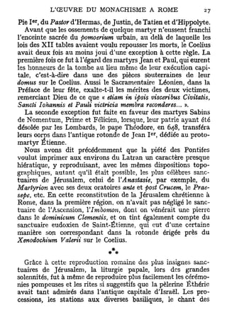 er
Pie I , du Pastov d'Hermas, de Justin, de Tatien et d'Hippolyte.
   Avant que les ossements de quelque martyr n'eussent franchi
l'enceinte sacrée du pomoerium urbain, au delà de laquelle les
lois des X I I tables avaient voulu repousser les morts, le Coelius
avait deux fois au moins joui d'une exception à cette règle. La
première fois ce fut à l'égard des martyrs Jean et Paul, qui eurent
les honneurs de la tombe au lieu même de leur exécution capi-
tale, c'est-à-dire dans une des pièces souterraines de leur
domus sur le Coelius. Aussi le Sacramentaire Léonien, dans la
Préface de leur fête, exalte-t-il les mérites des deux victimes,
remerciant Dieu de ce que « etiam in ipsis visceribus Civitatis,
Sancti lohannis et Pmdi victricia membra reconderes... ».
   La seconde exception fut faite en faveur des martyrs Sabins
de Nomentum, Prime et Félicien, lorsque, leur patrie ayant été
désolée par les Lombards, le pape Théodore, en 648, transféra
                                              er
leurs ooms dans l'antique rotonde de Jean I , dédiée au proto-
martyr Etienne.
   Nous avons dit précédemment que la piété des Pontifes
voulut imprimer aux environs du Latran un caractère presque
hiératique, y reproduisant, avec les mêmes dispositions topo-
graphiques, autant qu'il était possible, les plus célèbres sanc-
tuaires de Jérusalem, celui de YAnastasie, par exemple, du
Martyrion avec ses deux oratoires ante et post Crucem, le Prae-
sepe, etc. En cette reconstitution de la Jérusalem chrétienne à
Rome, dans la première région, on n'avait pas négligé le sanc-
tuaire de l'Ascension, Ylmbomon, dont on vénérait une pierre
dans le dominicum démentis, et on tint également compte du
sanctuaire eudoxien de Saint-Étienne, qui eut d'une certaine
manière son correspondant dans la rotonde érigée près du
Xenodochium Valerii sur le Coelius.


  Grâce à cette reproduction romaine des plus insignes sanc-
tuaires de Jérusalem, la liturgie papale, lors des grandes
solennités, fut à même de reproduire plus facilement les cérémo-
nies pompeuses et les rites si suggestifs que la pèlerine Ëthérie
avait tant admirés dans l'antique capitale d'Israël. Les pro-
cessions, les stations aux diverses basiliques, le chant des
 