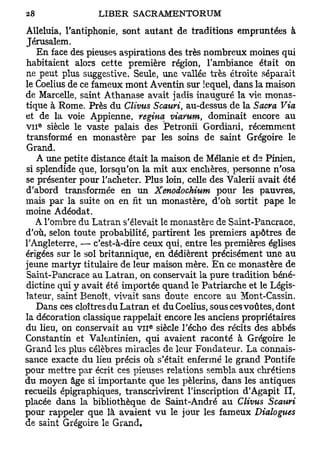 Alléluia, l'antiphonie, sont autant de traditions empruntées à
Jérusalem.
    En face des pieuses aspirations des très nombreux moines qui
habitaient alors cette première région, l'ambiance était on
ne peut plus suggestive. Seule, une vallée très étroite séparait
le Coelius de ce fameux mont Aventin sur lequel, dans la maison
de Marcelle, saint Athanase avait jadis inauguré la vie monas-
tique à Rome. Près du Clivus Scauri, au-dessus de la Sacra Via
et de la voie Appienne, regina viarum, dominait encore au
V I I siècle le vaste palais des Petronii Gordiani, récemment
   e




 transformé en monastère par les soins de saint Grégoire le
Grand.
    A une petite distance était la maison de Mélanie et de Pinien,
si splendide que, lorsqu'on la mit aux enchères, personne n'osa
se présenter pour l'acheter. Plus loin, celle des Valerii avait été
d'abord transformée en un Xenodochium pour les pauvres,
mais par la suite on en fit un monastère, d'où sortit pape le
moine Adéodat.
    A l'ombre du Latran s'élevait le monastère de Saint-Pancrace,
d'où, selon toute probabilité, partirent les premiers apôtres de
l'Angleterre, — c'est-à-dire ceux qui, entre les premières églises
érigées sur le sol britannique, en dédièrent précisément une au
jeune martyr titulaire de leur maison mère. En ce monastère de
 Saint-Pancrace au Latran, on conservait la pure tradition béné-
dictine qui y avait été importée quand le Patriarche et le Légis-
lateur, saint Benoît, vivait sans doute encore au Mont-Cassin,
    Dans ces cloîtres du Latran et du Coelius, sous ces voûtes, dont
la décoration classique rappelait encore les anciens propriétaires
                               e
du lieu, on conservait au v n siècle l'écho des récits des abbés
Constantin et Valentinien, qui avaient raconté à Grégoire le
Grand les plus célèbres miracles de leur Fondateur. La connais-
sance exacte du lieu précis où s'était enfermé le grand Pontife
pour mettre par écrit ces pieuses relations sembla aux chrétiens
du moyen âge si importante que les pèlerins, dans les antiques
recueils épigraphiques, transcrivirent l'inscription d'Agapit II,
placée dans la bibliothèque de Saint-André au Clivus Scauri
pour rappeler que là avaient vu le jour les fameux Dialogues
de saint Grégoire le Grand.
 