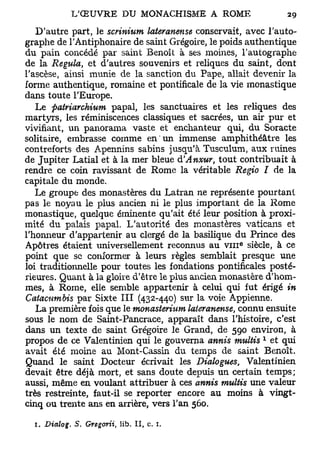 D'autre part, le scrinium lateranense conservait, avec l'auto-
graphe de l'Antiphonaire de saint Grégoire, le poids authentique
du pain concédé par saint Benoît à ses moines, l'autographe
de la Régula, et d'autres souvenirs et reliques du saint, dont
l'ascèse, ainsi munie de la sanction du Pape, allait devenir la
forme authentique, romaine et pontificale de la vie monastique
dans toute l'Europe.
   Le patriarchium papal, les sanctuaires et les reliques des
martyrs, les réminiscences classiques et sacrées, un air pur et
vivifiant, un panorama vaste et enchanteur qui, du Soracte
solitaire, embrasse comme en un immense amphithéâtre les
contreforts des Apennins sabins jusqu'à Tusculum, aux ruines
de Jupiter Latial et à la mer bleue d'Anxur, tout contribuait à
rendre ce coin ravissant de Rome la véritable Regio I de la
capitale du monde.
   Le groupe des monastères du Latran ne représente pourtant
pas le noyau le plus ancien ni le plus important de la Rome
monastique, quelque éminente qu'ait été leur position à proxi-
mité du palais papal. L'autorité des monastères vaticans et
l'honneur d'appartenir au clergé de la basilique du Prince des
                                                  e
Apôtres étaient universellement reconnus au v i n siècle, à ce
point que se conformer à leurs règles semblait presque uiie
loi traditionnelle pour toutes les fondations pontificales posté-
rieures. Quant à la gloire d'être le plus ancien monastère d'hom-
mes, à Rome, elle semble appartenir à celui qui fut érigé in
Catacumbis par Sixte III (432-440) sur la voie Appienne.
   La première fois que le monasterntm lateranense, connu ensuite
sous le nom de Saint-Pancrace, apparaît dans l'histoire, c'est
dans un texte de saint Grégoire le Grand, de 590 environ, à
                                                       1
propos de ce Valentinien qui le gouverna annis multis et qui
avait été moine au Mont-Cassin du temps de saint Benoît.
Quand le saint Docteur écrivait les Dialogues, Valentinien
devait être déjà mort, et sans doute depuis un certain temps;
aussi, même en voulant attribuer à ces annis multis une valeur
très restreinte, faut-il se reporter encore au moins à vingt-
cinq ou trente ans en arrière, vers l'an 560.

  I. Dialog.   S. Gregorii, lib. Il, c. 1,
 