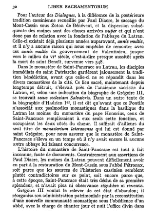 Pour l'auteur des Dialogues, à la différence de la postérieure
tradition cassinienne recueillie par Paul Diacre, le saccage du
Mont-Cassin sous Zoton de Bénévent, et la dispersion subsé-
quente des moines sont des choses arrivées nuper et qui n'ont
donc pas de relation avec la fondation de l'abbaye du Latran.
Celle-ci existait déjà plusieurs années auparavant, annis multis,
et il n'y a aucune raison qui nous empêche de remonter avec
ces annis multis du gouvernement de Valentinien, jusque
                     e
vers le milieu du v i siècle, c'est-à-dire presque aussitôt après
la mort de saint Benoît, survenue vers 548.
   Dans le monastère de Saint-Pancrace au Latrau, les disciples
immédiats du saint Patriarche gardèrent jalousement la tradi-
tion bénédictine, avant que celle-ci ne se répandît dans les
divers monastères de la cité. Ce lieu sacré, maintenant depuis
longtemps détruit, s'élevait près de l'ancienne sacristie du
Latran, et, selon une indication du biographe de Grégoire III,
se trouvait secus ecclesiam Salvatoris. Dans un autre texte de
                          er
la biographie d'Hadrien I , il est dit qu'avant que ce Pontife
n'associât aux psalmodies monastiques dans la basilique du
Latran les moines du monastère du pape Honorius, ceux de
Saint-Pancrace remplissaient à eux seuls cette fonction, et
occupaient les deux côtés du chœur. Il suffirait d'ailleurs du
seul titre de monasierium lateranense qui lui est donné par
saint Grégoire, pour nous assurer que le monastère de Saint-
 Pancrace s'éleva en un temps où il n'y avait encore là aucune
 autre abbaye lui faisant concurrence.
   L'histoire du monastère de Saint-Pancrace est tout à fait
inconnue, faute de documents. Contrairement aux assertions de
Paul Diacre, les moines du Latran peuvent difficilement avoir
eu part à la restauration du Mont-Cassin sous l'abbé Pétronax,
soit parce que les sources de l'historien cassinien semblent
plutôt contradictoires sur ce point, soit encore parce que,
à cette époque, Saint-Pancrace était très déchu de sa première
splendeur, et n'avait plus ni observance régulière ni revenus.
   Grégoire III voulut le relever de cet état d'abandon; il
réorganisa son administration patrimoniale par la reconstitution
d'une nouvelle communauté monastique sous l'obédience d'un
abbé, avec la charge de chanter jour et nuit l'office divin dans
 