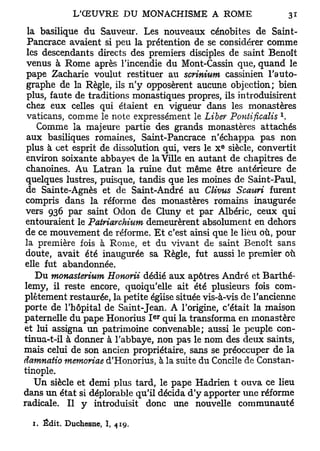la basilique du Sauveur. Les nouveaux cénobites de Saint-
 Pancrace avaient si peu la prétention de se considérer comme
 les descendants directs des premiers disciples de saint Benoît
 venus à Rome après l'incendie du Mont-Cassin que, quand le
 pape Zacharie voulut restituer au scrinium cassinien l'auto-
 graphe de la Règle, ils n'y opposèrent aucune objection; bien
 plus, faute de traditions monastiques propres, ils introduisirent
 chez eux celles qui étaient en vigueur dans les monastères
                                                               x
 vaticans, comme le note expressément le Liber Pontificalis .
    Comme la majeure partie des grands monastères attachés
 aux basiliques romaines, Saint-Pancrace n'échappa pas non
                                                 e
 plus à cet esprit de dissolution qui, vers le X siècle, convertit
 environ soixante abbayes de la Ville en autant de chapitres de
 chanoines. Au Latran la ruine dut même être antérieure de
 quelques lustres, puisque, tandis que les moines de Saint-Paul,
 de Sainte-Agnès et de Saint-André au Clivus Scauri furent
 compris dans la réforme des monastères romains inaugurée
 vers 936 par saint Odon de Cluny et par Albéric, ceux qui
 entouraient le Patriarchium demeurèrent absolument en dehors
 de ce mouvement de réforme. Et c'est ainsi que le lieu où, pour
 la première fois à Rome, et du vivant de saint Benoît sans
 doute, avait été inaugurée sa Règle, fut aussi le premier où
elle fut abandonnée.
    Du monasterium Honorii dédié aux apôtres André et Barthé-
lémy, il reste encore, quoiqu'elle ait été plusieurs fois com-
plètement restaurée, la petite église située vis-à-vis de l'ancienne
porte de l'hôpital de Saint-Jean. A l'origine, c'était la maison
                                e r
paternelle du pape Honorius I qui la transforma en monastère
et lui assigna un patrimoine convenable; aussi le peuple con-
tinua-t-il à donner à l'abbaye, non pas le nom des deux saints,
mais celui de son ancien propriétaire, sans se préoccuper de la
damnatio memoriae d'Honorius, à la suite du Concile de Constan-
tinople.
    Un siècle et demi plus tard, le pape Hadrien t ouva ce lieu
dans un état si déplorable qu'il décida d'y apporter une réforme
radicale. Il y introduisit donc une nouvelle communauté

  1. Édit. Duchesne, I, 419.
 