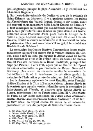 pas Jongtemps, puisque le pape Alexandre II y introduisit les
                           A
 Chanoines Réguliers .
 k. Sur l'extrémité orientale du Coelius et près de la rotonde de
 Saint-Étienne, on découvrit, il y a quelques années, les ruines
                                                        e
 du Xenodochium des Valerii, lequel, depuis le v n siècle, avait
                                                                 2
 été converti en un monastère dédié à saint Érasme de Formies .
 Il faut remarquer en passant que ces différents saints étrangers,
 par le fait qu'ils durent aux moines un quasi-domicile à Rome,
obtinrent aussi l'honneur d'une place dans la liturgie de la
 Ville. Le pape Adéodat (672-676), qui avait été élevé à Saint-
Érasme, voulut restaurer ce monastère et il en enrichit en outre
le patrimoine. Plus tard, sous Léon V I I en 938, il fut confié aux
                               3
Bénédictins de Subiaco .
    Le monastère des Quatre-Martyrs-Couronnés se dresse majes-
tueusement aujourd'hui encore sur le versant oriental du Coe-
lius, c'est-à-dire du côté qui regarde la domus aurea de Néron
et les thermes de Titus et deTrajan bâtis au-dessus. Ce monas-
tère est l'un des derniers de la Rome médiévale, puisqu'il fut
érigé par Paschal II vers 1116, après que ce Pontife eût réparé
les ruines accumulées là par l'incendie de Robert Guiscard *.
Beaucoup plus ancien en revanche semble le monastère de
                                                e
Saint-Clément là où le dominicum du i v siècle gardait la
mémoire de l'habitation privée du saint, au pied du Coelius.
    Sur la charmante esplanade du mont Esquilin, entre l'amphi-
théâtre Flavien et le Titre d'Eudoxie, s'élevait Sancta Maria in
Monasterio que certains veulent identifier avec le monastère de
Saint-Agapit ad Vincula, et d'autres avec Sancta Maria de
                                                    5
Lutara, mentionnés l'un et l'autre sous Léon I I I . Une charte
                     e
de Farfa du X I siècle mentionne un Petrus abbas Monasierii
                                                        6
sanctae Mariae ante venerabilem titulum Eudoxiae , et de fait
          e
au x v i siècle, on voyait encore les restes de ce monastère
précisément en face du portique de Saint-Pierre-aux-Liens.

  1.   Cf. Reg. Pont. Rom. IL, 4725.
  2.   KEHR, Italia Pontif., I, 43-44.
  3.   Cf. Reg. Pont. Rom. IL, 3608.
  4.   Lib. Pont., II, 305.
  5.   Op. cit., II, 25, II, 41, not. 63.
  6.   Cf. Reg. Farf., III, doc. 492, p. 200.
 
