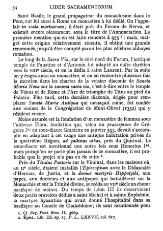 Saint Basile, le grand propagateur du monachisme dans le
Pont, eut lui aussi à Rome un monastère à lui dédié. On l'appe-
lait in scala moriuorum; il était près du Forum de Nerva, et
existait encore récemment, sous le titre de l'Annonciation. La
                                                                     1
première mention qui en est faite remonte à 955 : mais, mal-
gré cette origine relativement récente, il obtint une grande
renommée, jusqu'à être compté parmi les plus célèbres abbayes
romaines.
   Le long de la Sacra Via, sur le côté nord du Forum, l'antique
temple de Faustine et d'Antonin fut adapté au culte chrétien
                e
vers le v m siècle, et on le dédia à saint Laurent. Par la suite
 on y érigea aussi un monastère, et on en rencontre plusieurs fois
 la mention dans les chartes de la voisine diaconie de Sancta
Maria Nova sur la summa sacra via, c'est-à-dire entre le temple
de Vénus et de Rome et l'Arc de triomphe de Titus au pied du
Palatin. Plus tard, cette dernière diaconie, érigée pour rem-
placer Sancta Maria Antigua qui menaçait ruine, fut confiée
aux moines de la Congrégation du Mont-Olivet (1352) qui y
résident encore.
   Moins assurée est la fondation d'un monastère de femmes sous
l'abbesse Flora, fondation qui, selon un praeceptum de Gré-
          e r
goire I au sous-diacre Gracieux en janvier 593, devait s'accom-
plir en adaptant à cet usage une antique habitation privée de
la quatrième Région, ad gallinas albas, près du Quirinal. Le
                                                                         er
 sous-diacre est mentionne une autre fois sous Honorais I ,
 mais puisqu'on ne parle plus jamais de ce monastère, il est pro-
                                                    2
 bable que le projet n'a pas eu de suite .
    Près du Titulus Pastoris sur le Viminal, dans les maisons où,
      e
au 11 siècle, étaient installés YEpiscopium avec le Didascalée
d'Hermas, de Justin, et la domus martyris Hippolythi, aux
papes, aux docteurs et aux antipapes qui bataillèrent sur la
Monarchie et sur la Trinité divine, succéda au V I I siècle un chœur
                                                                 e




pacifique de moines. Du temps de Léon III ils desservaient
deux petits oratoires dédiés à saint Michel et à sainte Euphémie,
la martyre byzantine qui avait donné l'hospitalité dans sa
basilique au Concile de Chalcédoine; ils sont mentionnés pour
  1. Cf. Reg. Pont. Rom. IL, 3669.
  2. Épist., Lib. III, ep. 17. P . L , L X X V I I , col. 617.
 