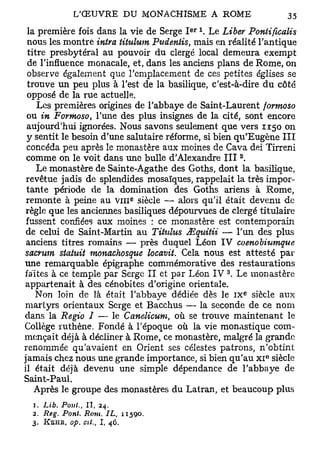 e r
 la première fois dans la vie de Serge I      Le Liber Pontifvcalis
 nous les montre intra titulum Pudenlis, mais en réalité l'antique
 titre presbytéral au pouvoir du clergé local demeura exempt
 de l'influence monacale, et, dans les anciens plans de Rome, on
 observe également que l'emplacement de ces petites églises se
 trouve un peu plus à l'est de la basilique, c'est-à-dire du côté
 opposé de la rue actuelle.
    Les premières origines de l'abbaye de Saint-Laurent formoso
 ou in Formoso, l'une des plus insignes de la cité, sont encore
 aujourd'hui ignorées. Nous savons seulement que vers 1150 on
 y sentit le besoin d'une salutaire réforme, si bien qu'Eugène III
 concéda peu après le monastère aux moines de Cava dei Tirreni
                                                       2
 comme on le voit dans une bulle d'Alexandre III .
    Le monastère de Sainte-Agathe des Goths, dont la basilique,
 revêtue jadis de splendides mosaïques, rappelait la très impor-
 tante période de la domination des Goths ariens à Rome,
                                      e
 remonte à peine au v m siècle — alors qu'il était devenu de
 règle que les anciennes basiliques dépourvues de clergé titulaire
 fussent confiées aux moines : ce monastère est contemporain
 de celui de Saint-Martin au Tituhts JEqttitii — l'un des plus
 anciens titres romains — près duquel Léon IV coenobiumque
sacrum statuit monachosque locavit. Cela nous est attesté par
une remarquable épigraphe commémorative des restaurations
                                                   3
faites à ce temple par Serge II et par Léon IV . Le monastère
appartenait à des cénobites d'origine orientale.
                                                           e
   Non loin de là était l'abbaye dédiée dès le I X siècle aux
martyrs orientaux Serge et Bacchus — la seconde de ce nom
dans la Regio I — le Canelicum, où se trouve maintenant le
Collège ruthène. Fondé à l'époque où la vie monastique com-
mençait déjà à décliner à Rome, ce monastère, malgré la grande
renommée qu'avaient en Orient ses célestes patrons, n'obtint
                                                               e
jamais chez nous une grande importance, si bien qu'au x i siècle
il était déjà devenu une simple dépendance de l'abbaye de
Saint-Paul.
   Après le groupe des monastères du Latran, et beaucoup plus
  1. Lib. Pont., I I , 24.
  2. JReg. Pont. Rom. IL,           11590.
  3.   KEHR, op. cit.,   I,   46.
 
