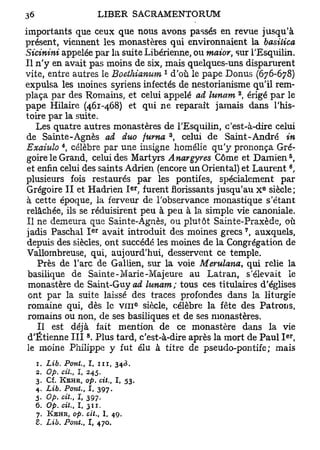 importants que ceux que nous avons passés en revue jusqu'à
présent, viennent les monastères qui environnaient la basiùica
Sicinini appelée par la suite Libérienne, ou maior, sur TEsquilin.
Il n'y en avait pas moins de six, mais quelques-uns disparurent
                                                  1
vite, entre autres le Boeihianum d'où le pape Donus (676-678)
expulsa les moines syriens infectés de nestorianisme qu'il rem-
                                                          2
plaça par des Romains, et celui appelé ad lunam , érigé par le
pape Hilaire (461-468) et qui ne reparaît jamais dans l'his-
toire par la suite.
    Les quatre autres monastères de TEsquilin, c'est-à-dire celui
                                                      3
de Sainte-Agnès ad duo fuma , celui de Saint-André in
           4
Exaiulo , célèbre par une insigne homélie qu'y prononça Gré-
                                                                       5
 goire le Grand, celui des Martyrs Anargyres Côme et Damien ,
                                                                       6
 et enfin celui des saints Adrien, (encore un Oriental) et Laurent ,
plusieurs fois restaurés par les pontifes, spécialement par
                                         er                       e
 Grégoire II et Hadrien I . furent florissants jusqu'au x siècle;
 à cette époque, la ferveur de l'observance monastique s'étant
relâchée, ils se réduisirent peu à peu à la simple vie canoniale.
 Il ne demeura que Sainte-Agnès, ou plutôt Sainte-Praxède, où
                      e r                                     7
 jadis Paschal I avait introduit des moines grecs , auxquels,
 depuis des siècles, ont succédé les moines de la Congrégation de
 Vallombreuse, qui, aujourd'hui, desservent ce temple.
    Près de l'arc de Gallien, sur la voie Merulana, qui relie la
 basilique de Sainte-Marie-Majeure au Latran, s élevait Le
 monastère de Saint-Guy ad lunam; tous ces titulaires d'églises
 ont par la suite laissé des traces profondes dans la liturgie
 romaine qui, dès le V I I I siècle, célèbre la fête des Patrons,
                                              e




 romains ou non, de ses basiliques et de ses monastères.
    Il est déjà fait mention de ce monastère dans la vie
                  8                                                   er
 d'Etienne I I I . Plus tard, c'est-à-dire après la mort de Paul I ,
 le moine Philippe y fut élu à titre de pseudo-pontife; mais
  1. Lib. Pont., I, n i ,         343.
  2. Op. cit., I, 245.
  3. Cf. KEHR, op. cit.,         I,    53.
  4. Lib. Pont., I, 397.
  5. Op. cit., I, 397.
  6. Op. cit., 1 , 311.
  7.   KEHR, op. cit.,      I,   49.
  S. Lib. Pont., I, 470.
 