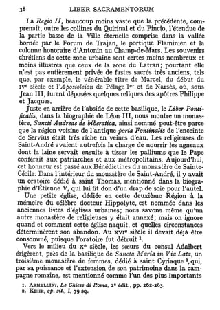 La Regio II, beaucoup moins vaste que la précédente, com-
  prenait, outre les collines du Quirinal et du Pincio, l'étendue de
  la partie basse de la Ville éternelle comprise dans la vallée
  bornée par le Forum de Trajan, le portique Flaminien et la
  colonne honoraire d'Antonin au Champ-de-Mars. Les souvenirs
  chrétiens de cette zone urbaine sont certes moins nombreux et
 moins illustres que ceux de la zone du Latran; pourtant elle
 n'est pas entièrement privée de fastes sacrés très anciens, tels
  que, par exemple, le vénérable titre de Marcel, du début du
   e                                          e r
  IV siècle et Y Apostoleion de Pelage I et de Narsès, où, sous
  Jean III, furent déposées quelques reliques des apôtres Philippe
  et Jacques.
     Juste en arrière de l'abside de cette basilique, le Liber Ponti-
  ficalis, dans la biographie de Léon III, nous montre un monas-
 tère, Sancti Andreae de biberatica, ainsi nommé peut-être parce
 que la région voisine de l'antique porta Fontinalis de l'enceinte
 de Servius était très riche en veines d'eau. Les religieuses de
 Saint-André avaient autrefois la charge de nourrir les agneaux
 dont la laine servait ensuite à tisser les palliums que le Pape
 conférait aux patriarches et aux métropolitains. Aujourd'hui,
 cet honneur est passé aux Bénédictines du monastère de Sainte-
 Cécile. Dans l'intérieur du monastère de Saint-André, il y avait
 un oratoire dédié à saint Thomas, mentionné dans la biogra-
 phie d'Etienne V, qui lui fit don d'un drap de soie pour l'autel.
    Une petite église, dédiée en cette deuxième Région à la
 mémoire du célèbre docteur Hippolyte, est nommée dans les
 anciennes listes d'églises urbaines; nous savons même qu'un
autre monastère de religieuses y était annexé; mais on ignore
quand et comment cette église naquit, et quelles circonstances
                                          e
déterminèrent son abandon. A u x v i siècle il devait déjà être
                                                    1
consommé, puisque l'oratoire fut détruit .
                            e
    Vers le milieu du x siècle, les sœurs du consul Adalbert
érigèrent, près de la basilique de Sancta Maria in Via Lata, un
                                                             a
troisième monastère de femmes, dédié à saint Cyriaque , qui,
par sa puissance et l'extension de son patrimoine dans la cam-
pagne romaine, est mentionné comme l'un des plus importants
                                      e
  1. ARMELLINI, Le Chiese di Roma,   2 édit., pp. 262-263.
  2. KEHR, op. cit., I, 79 sq.
 