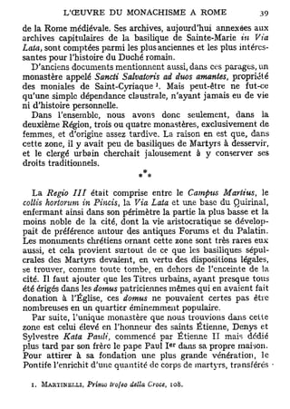 de la Rome médiévale. Ses archives, aujourd'hui annexées aux
archives capitulaires de la basilique de Sainte-Marie in Via
Lata, sont comptées parmi les plus anciennes et les plus intéres-
santes pour l'histoire du Duché romain.
   D'anciens documents mentionnent aussi, dans ces parages, un
monastère appelé Sancti Salvatoris ad duos amantes, propriété
                                       J
des moniales de Saint-Cyriaque . Mais peut-être ne fut-ce
qu'une simple dépendance claustrale, n'ayant jamais eu de vie
ni d'histoire personnelle.
   Dans l'ensemble, nous avons donc seulement, dans la
deuxième Région, trois ou quatre monastères, exclusivement de
femmes, et d'origine assez tardive. La raison en est que, dans
cette zone, il y avait peu de basiliques de Martyrs à desservir,
et le clergé urbain cherchait jalousement à y conserver ses
droits traditionnels.
                              * *

   La Regio III était comprise entre le Campus Mariius, le
collis hortonim in Pincis, la Via Laia et une base du Quirinal,
enfermant ainsi dans son périmètre la partie la plus basse et la
moins noble de la cité, dont la vie aristocratique se dévelop-
pait de préférence autour des antiques Forums et du Palatin.
Les monuments chrétiens ornant cette zone sont très rares eux
aussi, et cela provient surtout de ce que les basiliques sépul-
crales des Martyrs devaient, en vertu des dispositions légales,
se trouver, comme toute tombe, en dehors de l'enceinte de la
cité. Il faut ajouter que les Titres urbains, ayant presque tous
été érigés dans les dotrms patriciennes mêmes qui en avaient fait
donation à l'Église, ces domus ne pouvaient certes pas être
nombreuses en un quartier éminemment populaire.
   Par suite, l'unique monastère que nous trouvions dans cette
zone est celui élevé en l'honneur des saints Etienne, Denys et
Sylvestre Kata Paulî, commencé par Etienne II mais dédié
                                           e r
plus tard par son frère le pape Paul I dans sa propre maison.
Pour attirer à sa fondation une plus grande vénération, le
Pontife l'enrichit d'une quantité de corps de martyrs, transférés -

  i. MARTINELLI, Primo irojeo delta Cvoce, 108.
 