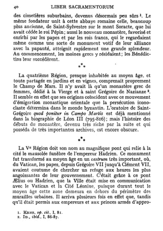 des cimetières suburbains, devenus désormais peu sûrs Le
même fondateur unit à cette abbaye romaine celle, beaucoup
plus ancienne, de Saint-Sylvestre sur le mont Soracte, que lui
avait cédée le roi Pépin; aussi le nouveau monastère, favorisé et
enrichi par les papes et par les rois francs, qui le regardaient
même comme une sorte de monument votif de leur alliance
avec la papauté, atteignit rapidement une grande splendeur.
Au commencement, les moines grecs y résidaient; les Bénédic-
tins leur succédèrent.


   La quatrième Région, presque inhabitée au moyen âge, et
toute partagée en jardins et en vignes, comprenait proprement
le Champ de Mars. Il n'y avait là qu'un monastère grec de
                                                               2
femmes, dédié à la Vierge et à saint Grégoire de Nazianze .
Il semble en effet que ses origines coïncident avec ce mouvement
d'émigration monastique orientale que la persécution icono-
claste détermina dans le monde byzantin. L'oratoire de Saint-
Grégoire quod ponitt-tr in Campo Mariis est déjà mentionné
dans la biographie de Léon III (795-816) ; mais l'histoire des
débuts du monastère, devenu très riche par la suite et qui
posséda de très importantes archives, est encore obscure.
                                     *
                                    * #
           e
   La V Région doit son nom au magnifique pont qui relie à la
cité le mausolée funèbre de l'empereur Hadrien. Ce monument
fut transformé au moyen âge en un castrum très important, où,
du Vatican, les papes, depuis Grégoire V I I jusqu'à Clément VII,
avaient coutume de chercher un refuge aux heures les plus
angoissantes de leur gouvernement. C'était grâce à ce pont
^Elius ou Hadrien, que la Ville était mise en communication
avec le Vatican et la Cité Léonine, puisque durant tout le
moyen âge cette zone demeura en dehors du périmètre des
murailles urbaines. Il arriva plusieurs fois en effet que, tandis
qu'il était permis aux empereurs et aux princes armés d'appro-

  1.   KEHR, op. cit.,   I,   81.
  2. I D . , ibiâ., I, 86-87.
 