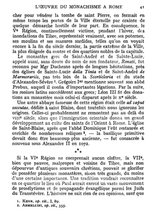 cher pour vénérer la tombe de saint Pierre, on fermait en
 même temps les portes de la Ville éternelle par crainte de
quelque démarche hostile de leur part. En conséquence, le
  e
V Région, continuellement victime, pendant l'hiver, des
inondations du Tibre, représentait vraiment, avec ses poternes,
ses moulins et ses masures sordides, telles qu'on en voyait
encore à la fin du siècle dernier, la partie extrême de la Ville,
la plus éloignée du centre et des quartiers nobles de la capitale.
     Le monastère grec de Saint-André et de Sainte-Lucie,
appelé aussi, sans doute du nom de son fondateur, Renaii, fut
reconnu par Mgr Duchesne après de longues hésitations, près
des églises de Sainte-Lucie délia Tinta et de Saint-André de
Marmorariis, pas très loin de la Scorticlaria et du stade
                         x          e r
d'Alexandre-Sévère . Grégoire I mentionne souvent son abbé
Probus, auquel il confia d'importantes légations. Par la suite,
les moines latins succédèrent aux grecs; Léon III fit des dona-
                                                      e
tions au monastère mais celui-ci disparut après le x siècle.
    Une autre abbaye fameuse de cette région était celle ad caput
seccutae, dédiée à saint Biaise, dont toutefois nous ignorons les
origines. Celles-ci probablement ne remontent pas au delà du
V I I I siècle, alors que l'immigration orientale donna un grand
      e




développement au culte des saints de l'Orient à Rome. L'église
de Saint-Biaise, après que l'abbé Dominique l'eût restaurée et
                                          2
enrichie de nombreuses reliques , — la basilique primitive
devait donc être beaucoup plus ancienne, — fut consacrée à
nouveau sous Alexandre II en 1072.
                                  *
              e                                                 e
  Si la V I Région ne comprenait aucun cloître, la V I I ,
bien que pauvre, malpropre et voisine du Tibre, mais non
dépourvue d'antiques souvenirs chrétiens, pouvait se glorifier
de posséder plusieurs monastères, sinon très grands, du moins
d'une certaine importance. Une tradition voudrait reconnaître
en ce quartier le lieu où Paul aurait exercé un vaste mouvement
de prosélytisme et de propagande évangélique parmi les Juifs
du Transtévère. L'histoire ne sait rien de ces opinions, sauf que
  1. KEHR, op. cit,, I , 89.
  2. ARMKLLINI, op. cit.,    355.
 