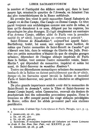 le nombre et l'antiquité des édifices sacrés qui, dans le haut
moyen âge, ornaient le quartier de YArenula, en faisaient l'un
des plus caractéristiques de la Rome médiévale.
   En premier lieu vient le petit monastère Sancti Salvatoris de
Campo ou de Deo Campo One Campo ou Domni Campo. Ce titre
                                   t

parut toujours aux archéologues comme une sorte de rébus, si
bien qu'ils donnèrent à ce nom, défiguré par les copistes, les
étyinologies les plus étranges. Il s'agit simplement au contraire
d'un domnus Campo, célèbre abbé de Farfa vers la première
                e                                                            l
moitié du X siècle, lequel érigea ou restaura ce prieuré .
                                              2
   Saint-Étienne de Benedictinis , aujourd'hui appelé Saint-
Barthélemy, trahit, lui aussi, une origine assez tardive, de
                                                                                 3
même que l'autre monastère de Saint-Benoît in Cacabis qui
s'élevait non loin, dans le voisinage du Ghetto des Juifs. Peut-
être ces petits monastères n'étaient-ils que de simples granges
urbaines, dépendant de l'insigne abbaye impériale de Farfa
dans la Sabine, tout comme l'autre monastère voisin, Saint-
         4
Martin , qui dépendait du monastère, impérial et sabin lui
                                                             5
aussi, de Saint-Sauveur in montibus Reatinis .
   Toutes ces dépendances monastiques urbaines des monastères
                                                                         e
lombards de la Sabine ne datent probablement que du X siècle,
époque où, les Sarrasins ayant envahi la Sabine et incendié
Farfa et Saint-Sauveur, une partie des cénobites se réfugièrent
 à Rome.
   De plus grande importance semble avoir été le monastère de
 Saint-Benoît in Arenula*, entre le Tibre et Saint-Sauveur in
domni Campo lequel, selon Camerarius, recevait six deniers de
presbyterium lors des solennelles processions papales. Nous le
trouvons en effet compté parmi les vingt abbayes privilégiées
de Rome, celles dont les abbés prenaient part aux stations
pontificales.
   r. SCHUSTER, L'abbate      Ugo Te la r if or ma di Farfa. Perugia, 1911, p. 15,
n. 3.
  2. ARMELLINI, op. cit.,      399.
  3. ID., op. cit., 402.
  4. ID., op. cit., 402-403.
  $. SCHUSTER, 77 monasiero impériale del Salvatore sul monte                Lctenano
%n Arch. R. Soc. Rom. Stov. Patr., vol. X X X V I I , p. 436.
  6.   ARMELLINI, op. cit.,   p.       408.
 