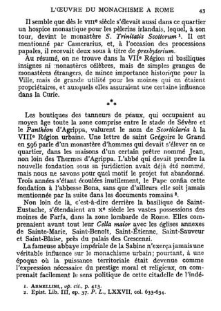 e
   Il semble que dès le v m siècle s'élevait aussi dans ce quartier
un hospice monastique pour les pèlerins irlandais, lequel, à son
                                                                       l
tour, devint le monastère S. Trinitatis Scottorum . Il est
mentionné par Camerarius, et, à l'occasion des processions
papales, il recevait deux sous à titre de presbyterium.
                                                    e
   Au résumé, on ne trouve dans la V I I Région ni basiliques
insignes ni monastères célèbres, mais de simples granges de
monastères étrangers, de mince importance historique pour la
Ville, mais de grande utilité pour les moines qui en étaient
propriétaires, et auxquels elles assuraient une certaine influence
dans la Curie.


    Les boutiques des tanneurs de peaux, qui occupaient au
 moyen âge toute la zone comprise entre le stade de Sévère et
 le Panthéon d'Agrippa, valurent le nom de Scorticlaria à la
      e
 V I I I Région urbaine. Une lettre de saint Grégoire le Grand
 en 596 parle d'un monastère d'hommes qui devait s'élever en ce
 quartier, dans les maisons d'un certain prêtre nommé Jean,
 non loin des Thermes d'Agrippa. L'abbé qui devait prendre la
 nouvelle fondation sous sa juridiction avait déjà été nommé,
 mais nous ne savons pour quel motif le projet fut abandonné.
 Trois années s'étant écoulées inutilement, le Pape confia cette
 fondation à l'abbesse Bona, sans que d'ailleurs elle soit jamais
                                                                   2
 mentionnée par la suite dans les documents romains .
   Non loin de là, c'est-à-dire derrière la basilique de Saint-
                                         e
Eustache, s'étendaient au x siècle les vastes possessions des
moines de Farfa, dans la zone lombarde de Rome. Elles com-
prenaient avant tout leur Cella maior avec les églises annexes
de Sainte-Marie, Saint-Benoît, Saint-Ëtienne, Saint-Sauveur
et Saint-Biaise, près du palais des Crescenzi.
   La fameuse abbaye impériale de la Sabine n'exerça jamais une
véritable influence sur le monachisme urbain; pourtant, à une
époque où la puissance territoriale était devenue comme
l'expression nécessaire du prestige moral et religieux, on com-
prenait facilement le sens politique de cette citadelle de l'indé-
  1. ARMELLINI,, op. cit.,   p.   413.
  2. Epist. Lib. IÏI, ep. 37. P. L., L X X V I I , col. 633-634.
 