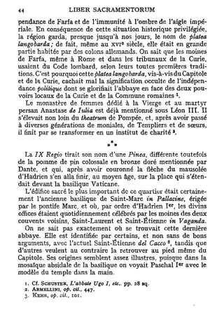 pendance de Farfa et de l'immunité à l'ombre de l'aigle impé-
riale. En conséquence de cette situation historique privilégiée,
la région garda, presque jusqu'à nos jours, le nom de platea
langobarda; de fait, même au X V I siècle, elle était en grande
                                               e




partie habitée par des colons allemands. On sait que les moines
de Farfa, même à Rome et dans les tribunaux de la Curie,
usaient du Code lombard, selon leurs toutes premières tradi-
tions. C'est pourquoi cette platea langobarda, vis-à-vis du Capitole
et de la Curie, cachait mal la signification occulte de l'indépen-
dance politique dont se glorifiait l'abbaye en face des deux pou-
                                                                           1
voirs locaux de la Curie et de la Commune romaines .
    Le monastère de femmes dédié à la Vierge et au martyr
persan Anastase de Iulia est déjà mentionné sous Léon III. Il
s'élevait non loin du theatrum de Pompée, et, après avoir passé
à diverses générations de moniales, de Templiers et de sœurs,
                                                                       a
il finit par se transformer en un institut de charité .
                                         * *
   La IX Regio tirait son nom d'une Pinea différente toutefois
                                                         t

de la pomme de pin colossale en bronze doré mentionnée par
Dante, et qui, après avoir couronné la flèche du mausolée
d'Hadrien s'en alla finir, au moyen âge, sur la place qui s'éten-
dait devant la basilique Vaticane.
   L'édifice sacré le plus important de ce quartier était certaine-
ment l'ancienne basilique de Saint-Marc in Pallacine, érigée
                                                                  er
par le pontife Marc, et où, par ordre d'Hadrien I , les divins
offices étaient quotidiennement célébrés par les moines des deux
couvents voisins, Saint-Laurent et Saint-Étienne in Vaganda.
   On ne sait pas exactement où se trouvait cette dernière
abbaye. Elle est identifiée par certains, et non sans de bons
                                                              8
arguments, avec l'actuel Saint-Ëtienne del Cacco , tandis que
d'autres veulent au contraire la retrouver au pied même du
Capitole. Ses origines semblent assez illustres, puisque dans la
                                                                               e r
mosaïque absidale de la basilique on voyait Paschal I avec le
modèle du temple dans la main.
  1. Cf. SCHUSTER, L'abbate         Ugo I, etc.. pp. 28 sq.
  2. ARMELLINI, op. cit.,        447.
  3. KEHR, op. cit.   t   101.
 