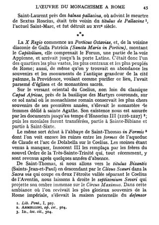 Saint-Laurent près des balnea pallacina, où advint le meurtre
                                                                     x
de Sextus Roscius, était très voisin du titulus de Pallacine ,
                                            e
l'actuel Saint-Marc, et fut détruit au x v i siècle.


   La X Regio commence au Porticus Octaviae, et, de la voisine
 diaconie de Galla Patricia (Sancta Maria in Porticu), montant
le Capitolium, elle comprenait le Forum, une partie de la-voie
Appienne, et arrivait jusqu'à la porte Latine. C'était donc l'un
des quartiers les plus vastes, les plus centraux et les plus peuplés
de Rome; aussi, de même qu'on y trouvait en abondance les
souvenirs et les monuments de l'antique grandeur de la cité
païenne, la Providence, voulant comme purifier ce lieu, l'avait
parsemé d'églises et de monastères sacrés.
   Sur le versant oriental du Coelius, non loin du classique
Caput Africae, près de la basilique des Martyrs couronnés, sur
ce sol natal où le monachisme romain conservait les plus chers
souvenirs de ses premières années, s'élevait le monastère de
femmes dédié à sainte Agathe. Son existence nous est assurée
                                                                 2
par les documents jusqu'au temps d'Honorius III (1216-1227) ;
puis les moniales furent transférées, partie à Sainte-Bibiane et
partie à Saint-Sixte.
                                                                     3
   Le même sort échut à l'abbaye de Saint-Thomas in Forints
dont l'on voit encore les ruines entre les formes de l'aqueduc
de Claude et l'arc de Dolabella sur le Coelius. Les moines étant
venus à manquer, Innocent III les remplaça par les frères du
nouvel Ordre de la Très-Sainte-Trinité qui, tout récemment, y
sont revenus après quelques années d'absence.
   De Saint-Thomas, si nous allons vers le titulus Bizantis
(Saints-Jean-et-Paul) en descendant par le Clivus Scauri dans la
Sacra via qui coupe en deux l'étroite vallée séparant le Coelius
de l'Aventin, nous laissons à droite le septizonium Severi qui
projette son ombre immense sur le Circus Maximus. Dans cette
ambiance où l'on revivait les plus glorieux souvenirs de la
Rome impériale, s'élevait la maison paternelle du defensor
  1. Lib. Pont., I, 507.
  2. ARMELLINI, op. ctt.,    504.
  3. I D . loc. cit., 504.
        (
 