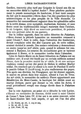 Gordien, convertie plus tard par Grégoire le Grand son fils en
                                              x
un monastère dédié à l'apôtre André . Pour pénétrer parfaite-
ment la pensée monastique du fondateur, il faut tenir compte
du fait que le monastère s'éleva dans l'un des quartiers les plus
aristocratiques et les plus peuplés de la Ville éternelle. Ce
monastère fut commodément organisé dans les splendides salles
de la noble dotnus, avec nymphée, impluvium, fontaine, et sans
doute aussi les traditionnelles images maiorum dans l'atrium,
là où Grégoire, déjà élevé au souverain pontificat, fit peindre
avec son portrait celui de ses parents.
   Sur la colline opposée, dans les salles désertes du Palatium,
s'éleva durant la période byzantine un monastère consacré à
                   2
saint Césaire , dont le culte, dans l'intention des fondateurs,
devait remplacer celui des divi Caesares qui, de cette colline,
avaient dominé le monde. Des moines orientaux y demeurèrent
au moins jusqu'au X I I siècle; puis, quand le schisme fut con-
                                   e




sommé à Byzance, les sources du monachisme grec se tarirent
également à Rome, et le monastère tomba dans l'abandon.
   Celui de Sainte-Marie ou de Saint-Sébastien in Pallara eut un
meilleur sort ; il avait été fondé par un certain médecin nommé
                                              e
Pierre, dans la première moitié du X siècle, là où une antique
tradition voulait qu'eut été percé de flèches le célèbre Martyr
soldat. Du conclave qui s'y réunit à la mort de Paschal II sortit
le pontife Gélase II (1118-1119), le plus malheureux des papes.
 Peu après son élection, les Frangipani, qui lui étaient opposés,
le mirent en prison dans leur manoir, adossé à l'arc de Titus.
       e
Au x i siècle, le monastère du médecin Pierre appartenait aux
Bénédictins du Mont-Cassin; la basilique fut dédiée aussi au
martyr Zotique, parce que durant sa vie, selon les Actes, il
avait précisément rempli une charge élevée dans le Palatium
voisin.
   Sur la voie Appienne, au point où se détache la voie Latine,
s'élevait un monastère de femmes, dédié aussi à saint Césaire
           3
de Corsas . Sous Léon IV, il fut uni à un autre couvent, celui
de Saint-Simitre bâti tout auprès, et qui est l'un des plus
  1. Cf. KEHR, op. cit., I, 103 et     seq.
  2. ID. op. cit., 1, 103.
  3. Lib. Pont.,       I I , 24.
 