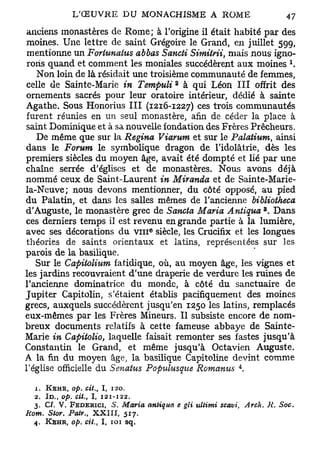 anciens monastères de Rome; à l'origine il était habité par des
 moines. Une lettre de saint Grégoire le Grand, en juillet 599,
 mentionne un Fortunalus abbas Sancti Simitrii, mais nous igno-
 rons quand et comment les moniales succédèrent aux moines *.
   Non loin de là résidait une troisième communauté de femmes,
                                                     2
 celle de Sainte-Marie in Tempuli à qui Léon III offrit des
 ornements sacrés pour leur oratoire intérieur, dédié à sainte
Agathe. Sous Honorius III (1216-1227) ces trois communautés
 furent réunies en un seul monastère, afin de céder la place à
 saint Dominique et à sa nouvelle fondation des Frères Prêcheurs.
   De même que sur la Regina Viarum et sur le Palatium, ainsi
dans le Forum le symbolique dragon de l'idolâtrie, dès les
premiers siècles du moyen âge, avait été dompté et lié par une
chaîne serrée d'églises et de monastères. Nous avons déjà
nommé ceux de Saint-Laurent in Miranda et de Sainte-Marie-
la-Neuve; nous devons mentionner, du côté opposé, au pied
du Palatin, et dans les salles mêmes de l'ancienne bibliotheca
                                                                                       3
d'Auguste, le monastère grec de Sancta Maria Antigua . Dans
ces derniers temps il est revenu en grande partie à la lumière,
                                           e
avec ses décorations du v m siècle, les Crucifix et les longues
 théories de saints orientaux et latins, représentées sur les
parois de la basilique.
   Sur le Capitolium fatidique, où, au moyen âge, les vignes et
les jardins recouvraient d'une draperie de verdure les ruines de
l'ancienne dominatrice du monde, à côté du sanctuaire de
Jupiter Capitolin, s'étaient établis pacifiquement des moines
grecs, auxquels succédèrent jusqu'en 1250 les latins, remplacés
eux-mêmes par les Frères Mineurs. Il subsiste encore de nom-
breux documents relatifs à cette fameuse abbaye de Sainte-
Marie in Capitolio, laquelle faisait remonter ses fastes jusqu'à
Constantin le Grand, et même jusqu'à Octavien Auguste.
A. la fin du moyen âge, la basilique Capitoline devint comme
                                                                               4
l'église officielle du Senatus Populusque Romanus .

  1. KEHR, op. cit.,     I,   120.
  2. ID., op. cit., I, 121-122.
  3. Cf. V. FEDERICI, 5. Maria             antiqua       e gli ultimi scavi,       Arch. A   Soc.
Rom. Stor. Patr., X X I I I , 517.
  4.   KEHR, op. cit.,   I, 101      sq.
 