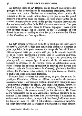 e
   Au résumé, dans la X Région, en ne tenant pas compte des
granges et des dépendances de monastères étrangers, nous ren-
controns une bonne dizaine de monastères, dont quatre de
femmes, et les autres de moines tant grecs que latins. Ce grand
nombre d'abbayes dans les régions les plus importantes de la
cité est remarquable et nous révèle que les lointains descendants
des anciens anachorètes de la Thébaïde non seulement n'ont pas
eu horreur de s'établir dans le Forum tapageur, mais qu'ils
sont montés jusque sur le Palatin et sur le Capitole, et ont
dressé leurs tentes pacifiques dans les palais mêmes des Césars
et des Pontifices de l'antique Rome.


          e
    La X I Région prend son nom de la basilique de Saint-Ange
in porticu Octaviae et doit être considérée comme le quartier le
plus populaire de la plebs romana du temps de Cola di Rienzo.
Elle comprend cette partie de la cité qui, de la base du Capitole
et de la Roche Tarpéienne s'étend vers le theatrum Marcelli,
l'île Licaonia et le Tibre. C'était un quartier populeux; de
plus quand, au moyen âge, le centre de la vie communale
romaine se déplaça et, du Forum, passa ad Elephanhim erba-
rium (comme les anciens appelaient le marché aux herbes qui
s'élevait près de Saint-Nicolas in Carcet e), plusieurs familles
nobles, les Pierleoni entre autres, et les filii Ursae ou Orsini,
y édifièrent leurs demeures fortifiées.
    Presque dans le centre de cette zone, et près des ruines du
portique Flaminien, s'élève le célèbre monastère de femmes
Sanctae Mariae Ambrosii que certains identifient sans plus avec
l'homonyme Docteur de Milan. Que saint Ambroise, nourri et
élevé à Rome, y ait eu sa domus patricienne, fréquentée par le
Pape lui-même, cela nous est assuré par les historiens; De Rossi
a cru reconnaître sur la voie Appienne jusqu'au sépulcre de sa
famille. Il est certain en outre que les souvenirs d'Ambroise en
ce lieu sont assez anciens, puisque le Liber Pontificalis mentionne
                        1
les dons que Léon I I I offrit à cet oratoire. Rien donc n'empêche
de tenir pour probable la tradition qui rattache à cette maison

  i. ARMELLINI, op. cit., 564-565.
 