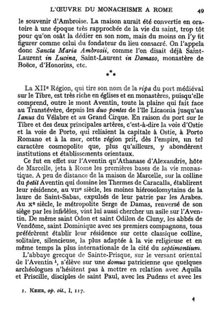 le souvenir d'Ambroise. La maison aurait été convertie en ora-
toire à une époque très rapprochée de la vie du saint, trop tôt
pour qu'on osât la dédier en son nom, mais du moins on l'y fit
figurer comme celui du fondateur du lieu consacré. On l'appela
donc Sancta Maria Ambrosii, comme l'on disait déjà Saint-
Laurent in Lucina, Saint-Laurent in Damaso, monastère de
Boëce, d'Honorius, etc.
                              * *
              e
    La X I I Région, qui tire son nom de la ripa du port médiéval
 sur le Tibre, est très riche en églises et en monastères, puisqu'elle
 comprend, outre le mont Aventin, toute la plaine qui fait face
 au Transtévère, depuis les duo pontes de l'île Licaonia jusqu'au
 Ianus du Vélabre et au Grand Cirque. En raison du port sur le
 Tibre et des deux principales artères, c'est-à-dire la voie d'Ostie
 et la voie de Porto, qui reliaient la capitale à Ostie, à Porto
 Romano et à la mer, cette région prit, dès l'empire, un te]
caractère cosmopolite que, plus qu'ailleurs, y abondèrent
institutions et établissements orientaux.
   Ce fut en effet sur l'Aventin qu'Athanase d'Alexandrie, hôte
de Marcelle, jeta à Rome les premières bases de la vie monas-
tique. A peu de distance de la maison de Marcelle, sur la colline
du petit Aventin qui domine les Thermes de Caracalla, établirent
leur résidence, au V I I siècle, les moines hiérosolomytains de la
                                e




laure de Saint-Sabas, expulsés de leur patrie par les Arabes.
         e
Au X siècle, le métropolite Serge de Damas, renversé de son
siège par les infidèles, vint lui aussi chercher un asile sur l'Aven-
tin. De même saint Odon et saint Odilon de Cluny, les abbés de
Vendôme, saint Dominique avec ses premiers compagnons, tous
préférèrent établir leur résidence sur cette classique colline,
solitaire, silencieuse, la plus adaptée à la vie religieuse et en
même temps la plus internationale de la cité du septimonlium.
   L'abbaye grecque de Sainte-Prisque, sur le versant oriental
de l'Aventin  s'élève sur une domus patricienne que quelques
archéologues n'hésitent pas à mettre en relation avec Aquila
et Priscille, disciples de saint Paul, avec les Pudens et avec les

  j.   KEHR, op. cit.,   I,   117.
 