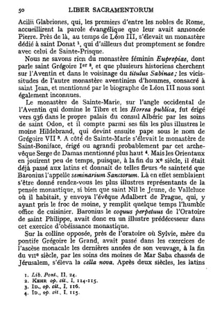 Acilii Glabriones, qui, les premiers d'entre les nobles de Rome,
accueillirent la parole évangélique que leur avait annoncée
Pierre. Près de là, au temps de Léon III, s'élevait un monastère
dédié à saint Donat  qui d'ailleurs dut promptement se fondre
avec celui de Sainte-Prisque.
   Nous ne savons rien du monastère féminin Euprepiae, dont
                                       e r 2
parle saint Grégoire I , et que plusieurs historiens cherchent
sur l'Aventin et dans le voisinage du titulus Sabinae; les vicis-
situdes de l'autre monastère aventinien d'hommes, consacré à
saint Jean, et mentionné par le biographe de Léon III nous sont
également inconnues.
    Le monastère de Sainte-Marie, sur l'angle occidental de
 l'Aventin qui domine le Tibre et les Horrea publica, fut érigé
 vers 936 dans le propre palais du consul Albéric par les soins
 de saint Odon, et il compte parmi ses fils les plus illustres le
moine Hildebrand, qui devint ensuite pape sous le nom de
                   8
Grégoire VII . A côté de Sainte-Marie s'élevait le monastère de
Saint-Boniface, érigé ou agrandi probablement par cet arche-
                                               4
vêque Serge de Damas mentionné plus haut . Mais les Orientaux
                                                   e
en jouirent peu de temps, puisque, à la fin du x siècle, il était
déjà passé aux latins et donnait de telles fleurs de sainteté que
Baronius l'appelle seminarium Sanctorum. Là en effet semblaient
s'être donné rendez-vous les plus illustres représentants de la
pensée monastique, si bien que saint Nil le Jeune, de Valleluce
où il habitait, y envoya l'évêque Adalbert de Prague, qui, y
ayant pris le froc de moine, y remplit quelque temps l'humble
office de cuisinier. Baronius le coquus perpétuas de l'Oratoire
de saint Philippe, avait donc eu un illustre prédécesseur dans
cet exercice d'obéissance monastique.
   Sur la colline opposée, près de l'oratoire où Sylvie, mère du
pontife Grégoire le Grand, avait passé dans les exercices de
l'ascèse monacale les dernières années de son veuvage, à la fin
       e
du v n siècle, par les soins des moines de Mar Saba chassés de
Jérusalem, s'éleva la cella nova. Après deux siècles, les latins
  1. Lib. Pont.,           I I , 24.
  2. KBHR op. cit.,             I, 114-115.
  3. I D „ op. cit. I, 116.
                       t

  4. ID., op. cit., I, 115,
 