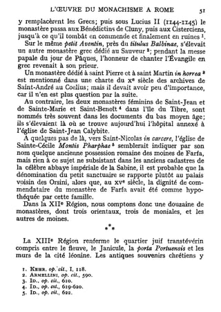 y remplacèrent les Grecs; puis sous Lucius II (1144-1145) le
 monastère passa aux Bénédictins de Cluny, puis aux Cisterciens,
                                                                 1
 jusqu'à ce qu'il tombât en commende et finalement en ruines .
    Sur le même petit Aventin, près du titulus Balbinae, s'élevait
                                                         2
 un autre monastère grec dédié au Sauveur ; pendant la messe
 papale du jour de Pâques, l'honneur de chanter l'Évangile en
 grec revenait à son prieur.
                                                                     8
   Un monastère dédié à saint Pierre et à saint Martin in horrea
                                                     e
 est mentionné dans une charte du x siècle des archives de
Saint-André au Coelius; mais il devait avoir peu d'importance,
car il n'en est plus question par la suite.
   Au contraire, les deux monastères féminins de Saint-Jean et
                                             4
de Sainte-Marie et Saint-Benoît dans l'île du Tibre, sont
nommés très souvent dans les documents du bas moyen âge;
ils s'élevaient là où se trouve aujourd'hui l'hôpital annexé à
l'église de Saint-Jean Calybite.
   A quelques pas de là, vers Saint-Nicolas in carcere, l'église de
                                         5
Sainte-Cécile Montis Pharphae semblerait indiquer par son
nom quelque ancienne possession romaine des moines de Farf a,
mais rien à ce sujet ne subsistant dans les anciens cadastres de
la célèbre abbaye impériale de la Sabine, il est probable que la
dénomination du petit sanctuaire se rapporte plutôt au palais
                                                 e
voisin des Orsini, alors que, au X V siècle, la dignité de com-
mendataire du monastère de Farfa avait été comme hypo-
théquée par cette famille.
                    e
   Dans la X I I Région, nous comptons donc une douzaine de
monastères, dont trois orientaux, trois de moniales, et les
autres de moines.
                               * *
                e
  La X I I I Région renferme le quartier juif transtévérin
compris entre le fleuve, le Janicule, la porta Porhtensis et les
murs de la cité léonine. Les antiques souvenirs chrétiens y

  1. KEHR, op.'cit.,    I, 118.
  2. ARMELLINI, op. cit.,         590.
  3. ID., op. cit., 610.
  4. I D . , op. cit., 619-620.
  5. ID., op. cit., 622.
 
