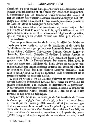 abondent; on peut même dire que l'histoire de Rome chrétienne
semble groupée comme en une brève synthèse dans ce quartier,
à commencer par les demeures transtévérines des Cecilii et
par les édifices de l'ancienne taberna smeritoria du pape Callixte,
jusqu'à la tombe d'Innocent II, aux mosaïques et aux peintures
de Cavallini dans la basilique de Sainte-Marie.
   Ce fut ici, dans cette zone transtévérine, encore aujourd'hui
                                                    e
si distincte de tout le reste de la Ville, qu'au 111 siècle Callixte
personnifia si bien la vie et le mouvement religieux du quartier,
 que le terrain qui s'étendait devant son titre prit son nom :
                                               k

 Area Callixti.
   Dès les premières années de la paix, la piété des fidèles ne
 tarda pas à convertir en autant de basiliques et de titres les
 habitations des martyrs qui avaient honoré de leur demeure le
 Transtévère : Callixte, Chrysogone, Bonose, Cécile, Rufine et
 Seconde. Plus tard, Grégoire II dédiera à sainte Agathe sa
 propre maison, qui s'élevait à côté de l'église,de Saint-Chryso-
 gone et non loin de V excubitorhim des gardes. Bien plus, le
caractère nettement religieux du Transtévère ne disparut pas,
 même durant cet affaiblissement général des âmes qui suivit le
  e
 X siècle; et l'une des plus célèbres abbayes romaines, celle
dite in Mica Aurea, au pied du Janicule, date précisément de la
 première moitié de ce siècle de fer.
   A côté du vieux Titre de Callixte s'élevait un nouvel édifice
                                                        e
 appelé dans les documents basilica Itùlii, dont au i v siècle les
 divers prétendants à la papauté se disputaient la possession.
 Nous pouvons considérer ce temple mariai comme la cathédrale
 de cette seconde Rome, séparée par le Tibre de la ville des
forums et des arcs de triomphe.
   Grégoire IV, trouvant la basilique de Sainte-Marie du Trans-
tévère un peu négligée faute de clergé, y institua une abbaye
et voulut que les moines y célébrassent nuit et jour les louanges
divines, comme cela se faisait dans les plus insignes sanctuaires
                                           1
de la cité. La note du Liber Pontificalis relative à ce fait, où
il est question de monachos canonicos, est importante, parce
qu'elle désigne cet autre aspect du monachisme romain, lequel

      i. Lib. Pont., II, 78.
 