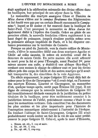 était appliqué à la célébration solennelle des divins offices dans
les basiliques, but principal de son séjour dans la Ville.
   Le monastère des martyrs anargyres Côme et Damien in
Mica Aurea s'élève sur le campus Brutianus des Régionnaires
et fut fondé vers 950 par un certain Benoît surnommé le Campa-
     l
nino , lequel se fit moine et fut enseveli dans la basilique de
Saint-Paul. C'est pourquoi le monastère in Mica Aurea fut
également dédié à l'Apôtre des Gentils. Grâce au génie de ses
                                           f
premiers abbés, la nouvelle fondation s éleva rapidement à un
haut degré de puissance, jusqu'à rivaliser parfois même avec
la puissante abbaye impériale de Farfa, et à lui disputer cer-
taines possessions sur le territoire de Corneto.
   Presque au pied du Janicule, vers la riante colline de Monte-
verde, s'élève le monastère dédié aux deux martyres Agathe et
Cécile ad colles iacentes, là même où autrefois avait été la
demeure de sainte Cécile. En cette maison elle avait affronté
                                                         er
la mort pour la foi et pour l'Évangile, aussi Paschal I , pour
                                                                2
mieux assurer son culte, y établit-il une abbaye (817-824) ,
confiant aux moines la charge de célébrer nuit et jour les divins
offices près des corps de Cécile et des autres martyrs qu'il avait
fait transporter là, des cimetières de la voie Appienne.
   Un siècle auparavant, le pape Grégoire III avait déjà fait de
                                       3
même pour le titre de Chrysogone où il avait érigé, en l'honneur
des martyrs Etienne, Laurent et Chrysogone, un monastère
d'où, quelque temps après, sortit pape Etienne III (752). Il est
digne de remarque que la nouvelle fondation de Grégoire III
fut immédiatement déclarée exempte de la juridiction du prêtre
titulaire de la basilique, pour être entièrement soumise à la
juridiction interne de l'abbé, précisément comme c'était le cas
pour les monastères vaticans. Cela constitue l'un des documents
les plus anciens et les plus importants pour l'histoire de
l'exemption monastique relativement à l'autorité de l'évêque.
En fondant l'abbaye de Saint-Chrysogone, Grégoire III avait
probablement voulu imiter un fait de la vie de son saint prédé-
cesseur le pape Grégoire IL Celui-ci, après la mort d'Honesta,
  1. KEHR, op. oit., I, 129 et suiv.
  2. ID., op. cit., I , 123.
  3. ID., op. cit., I, 124-125.
 