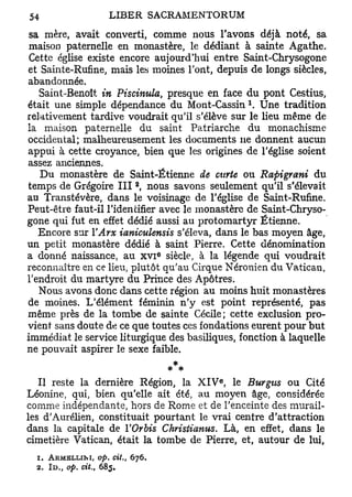 sa mère, avait converti, comme nous l'avons déjà noté, sa
 maison paternelle en monastère, le dédiant à sainte Agathe.
 Cette église existe encore aujourd'hui entre Saint-Chrysogone
et Sainte-Rufine, mais les moines l'ont, depuis de longs siècles,
abandonnée.
   Saint-Benoît in Piscinula, presque en face du pont Cestius,
                                                 1
était une simple dépendance du Mont-Cassin . Une tradition
relativement tardive voudrait qu'il s'élève sur le lieu même de
la maison paternelle du saint Patriarche du monachisme
occidental; malheureusement les documents ne donnent aucun
appui à cette croyance, bien que les origines de l'église soient
assez anciennes.
   Du monastère de Saint-Étienne de carte ou Rapigrani du
                            2
temps de Grégoire I I I , nous savons seulement qu'il s'élevait
au Transtévère, dans le voisinage de l'église de Saint-Rufine.
Peut-être faut-il l'identifier avec le monastère de Saint-Chryso-
gone qui fut en effet dédié aussi au protomartyr Etienne.
   Encore sur YArx ianiculensis s'éleva, dans le bas moyen âge,
un petit monastère dédié à saint Pierre. Cette dénomination
                                   e
a donné naissance, au x v i siècle, à la légende qui voudrait
reconnaître en ce lieu, plutôt qu'au Cirque Néronien du Vatican,
l'endroit du martyre du Prince des Apôtres.
   Nous avons donc dans cette région au moins huit monastères
de moines. L'élément féminin n'y est point représenté, pas
même près de la tombe de sainte Cécile; cette exclusion pro-
vient sans doute de ce que toutes ces fondations eurent pour but
immédiat le service liturgique des basiliques, fonction à laquelle
ne pouvait aspirer le sexe faible.

                                          e
   Il reste la dernière Région, la X I V , le Burgus ou Cité
Léonine, qui, bien qu'elle ait été, au moyen âge, considérée
comme indépendante, hors de Rome et de l'enceinte des murail-
les d'Aurélien, constituait pourtant le vrai centre d'attraction
dans la capitale de YOrbis Christianus. Là, en effet, dans le
cimetière Vatican, était la tombe de Pierre, et, autour de lui,
  1. ARMELLINI, op. cit.,   676.
  2. ID., op. cit., 685.
 