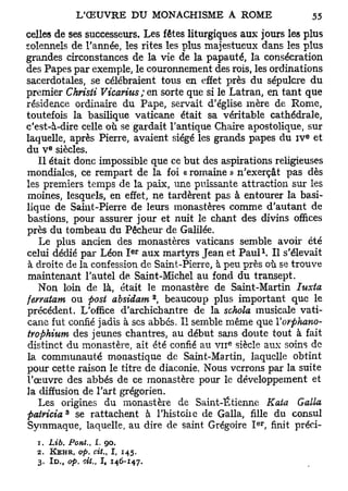 celles de ses successeurs. Les fêtes liturgiques aux jours les plus
solennels de l'année, les rites les plus majestueux dans les plus
grandes circonstances de la vie de la papauté, la consécration
des Papes par exemple, le couronnement des rois, les ordinations
sacerdotales, se célébraient tous en effet près du sépulcre du
premier Christi Vicarius ; en sorte que si le Latran, en tant que
résidence ordinaire du Pape, servait d'église mère de Rome,
toutefois la basilique vaticane était sa véritable cathédrale,
c'est-à-dire celle où se gardait l'antique Chaire apostolique, sur
                                                               e
laquelle, après Pierre, avaient siégé les grands papes du i v et
       e
du V siècles.
   Il était donc impossible que ce but des aspirations religieuses
                                                 ;
mondiales, ce rempart de la foi « romaine » n exerçât pas dès
les premiers temps de la paix, une puissante attraction sur les
moines, lesquels, en effet, ne tardèrent pas à entourer la basi-
lique de Saint-Pierre de leurs monastères comme d'autant de
bastions, pour assurer jour et nuit le chant des divins offices
près du tombeau du Pêcheur de Galilée.
   Le plus ancien des monastères vaticans semble avoir été
                                e r                       1
celui dédié par Léon I aux martyrs Jean et Paul . Il s'élevait
à droite de la confession de Saint-Pierre, à peu près où se trouve
maintenant l'autel de Saint-Michel au fond du transept.
   Non loin de là, était le monastère de Saint-Martin Iuxta
                                      2
ferratum ou fost absidam , beaucoup plus important que le
précédent. L'office d'archichantre de la schola musicale vati-
cane fut confié jadis à ses abbés. Il semble même que Yorphano-
trophium des jeunes chantres, au début sans doute tout à fait
                                             e
distinct du monastère, ait été confié au v n siècle aux soins de
la communauté monastique de Saint-Martin, laquelle obtint
pour cette raison le titre de diaconie. Nous verrons par la suite
l'œuvre des abbés de ce monastère pour le développement et
la diffusion de l'art grégorien.
   Les origines du monastère de Saint-Étienne Kata Galla
patricia* se rattachent à l'histoiie de Galla, fille du consul
                                                     er
Symmaque, laquelle, au dire de saint Grégoire I , finit préci-
  1. Lib, Pont.,   I. 90.
  2.   KEHR, op. cit.,   I,   145.
  3. I D . , op. cit., I , 146-147.
 