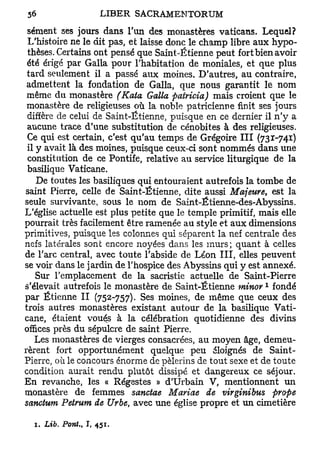sèment ses jours dans l'un des monastères vaticans. Lequel?
 L'histoire ne le dit pas, et laisse donc le champ libre aux hypo-
 thèses. Certains ont pensé que Saint-Ëtienne peut fort bien avoir
 été érigé par Galla pour l'habitation de moniales, et que plus
 tard seulement il a passé aux moines. D'autres, au contraire,
 admettent la fondation de Galla, que nous garantit le nom
 même du monastère (Kata Galla pairicia) mais croient que le
 monastère de religieuses où la noble patricienne finit ses jours
 diffère de celui de Saint-Étienne, puisque en ce dernier il n'y a
 aucune trace d'une substitution de cénobites à des religieuses.
 Ce qui est certain, c'est qu'au temps de Grégoire III (731-741)
 il y avait là des moines, puisque ceux-ci sont nommés dans une
 constitution de ce Pontife, relative au service liturgique de la
 basilique Vaticane.
    De toutes les basiliques qui entouraient autrefois la tombe de
saint Pierre, celle de Saint-Étienne, dite aussi Majeure, est la
seule survivante, sous le nom de Saint-Étienne-des-Abyssins.
L'église actuelle est plus petite que le temple primitif, mais elle
pourrait très facilement être ramenée au style et aux dimensions
primitives, puisque les colonnes qui séparent la nef centrale des
nefs latérales sont encore noyées dans les murs; quant à celles
de l'arc central, avec toute l'abside de Léon III, elles peuvent
se voir dans le jardin de l'hospice des Abyssins qui y est annexé.
    Sur l'emplacement de la sacristie actuelle de Saint-Pierre
                                                          1
s'élevait autrefois le monastère de Saint-Étienne minor fondé
par Etienne II (752-757). Ses moines, de même que ceux des
trois autres monastères existait autour de la basilique Vati-
cane, étaient voués à la célébration quotidienne des divins
offices près du sépulcre de saint Pierre.
    Les monastères de vierges consacrées, au moyen âge, demeu-
rèrent fort opportunément quelque peu éloignés de Saint-
Pierre, où le concours énorme de pèlerins de tout sexe et de toute
condition aurait rendu plutôt dissipé et dangereux ce séjour.
En revanche, les « Régestes » d'Urbain V, mentionnent un
monastère de femmes sanctae Mariae de virginibus prope
sanctum Petrum de Urbe, avec une église propre et un cimetière

  1. Lib. Pont., I, 451.
 