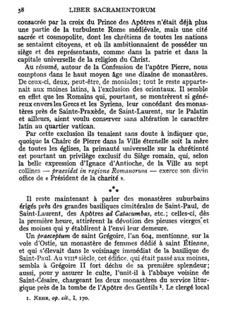 consacrée par la croix du Prince des Apôtres n'était déjà plus
une partie de la turbulente Rome médiévale, mais une cité
sacrée et cosmopolite, dont les chrétiens de toutes les nations
se sentaient citoyens, et où ils ambitionnaient de posséder un
siège et des représentants, comme dans la patrie et dans la
capitale universelle de la religion du Christ.
   Au résumé, autour de la Confession de l'apôtre Pierre, nous
comptons dans le haut moyen âge une dizaine de monastères.
De ceux-ci, deux, peut-être, de moniales ; tout le reste apparte-
nait aux moines latins, à l'exclusion des orientaux. Il semble
en effet que les Romains qui, pourtant, se montrèrent si géné-
reux envers les Grecs et les Syriens, leur concédant des monas-
tères près de Sainte-Praxède, de Saint-Laurent, sur le Palatin
et ailleurs, aient voulu conserver sans altération le caractère
latin au quartier Vatican,
   Par cette exclusion ils tenaient sans doute à indiquer que,
quoique la Chaire de Pierre dans la Ville éternelle soit la mère
de toutes les églises, la primauté universelle sur la chrétienté
est pourtant un privilège exclusif du Siège romain, qui, selon
la belle expression d'Ignace d'Antioche, de la Ville au sept
collines — praesidet in regione Romanonim — exerce son divin
office de « Président de la charité ».
                                  *
                                 * *
    Il reste maintenant à parler des monastères suburbains
 érigés près des grandes basiliques cimitérales de Saint-Paul, de
 Saint-Laurent, des Apôtres ad Catacumbas, etc.; celles-ci, dès
la première heure, attirèrent la dévotion des pieuses vierges'et
des moines qui y établirent à l'envi leur demeure.
   Un praeceptum de saint Grégoire, l'an 604, mentionne, sur la
voie d'Ostie, un monastère de femmes dédié à saint Etienne,
et qui s'élevait dans le voisinage immédiat de la basilique de
                               e
Saint-Paul. Au v n i siècle, cet édifice, qui était passé aux moines,
 sembla à Grégoire II fort déchu de sa première splendeur;
 aussi, pour y assurer le culte, l'unit-il à l'abbaye voisine de
 Saint-Césaire, chargeant les deux monastères du service litur-
                                                   1
 gique près de la tombe de l'Apôtre des Gentils . Le clergé local
   i.   KEHR, op. cit.,   I,       170.
 